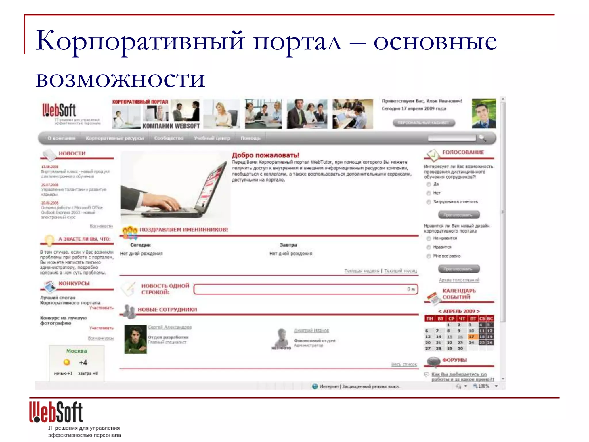 Корпоративный портал – основные
возможности
Построение корпоративного портала на основе коллекции
готовых веб-шаблонов:
   Новости
   Достижения компании
   Доска почета
   Представление новых сотрудников
   Поздравления с днями рождения
   Календарь событий
   Адресная книга
   Корпоративный журнал
   Корпоративный словарь
   Корпоративная библиотека
   Фото-галерея
   Видео-коллекция
   Конкурсы
   Объявления пользователей Портала
   Обратная связь
 