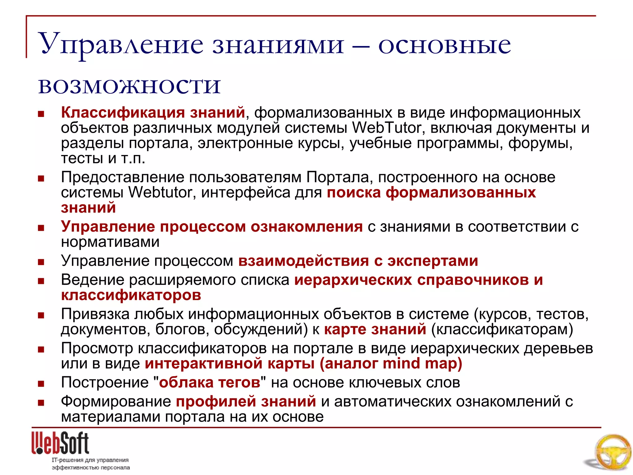 Управление знаниями – основные
возможности
   Классификация знаний, формализованных в виде информационных
    объектов различных модулей системы WebTutor, включая документы и
    разделы портала, электронные курсы, учебные программы, форумы,
    тесты и т.п.
   Предоставление пользователям Портала, построенного на основе
    системы Webtutor, интерфейса для поиска формализованных
    знаний
   Управление процессом ознакомления с знаниями в соответствии с
    нормативами
   Управление процессом взаимодействия с экспертами
   Ведение расширяемого списка иерархических справочников и
    классификаторов
   Привязка любых информационных объектов в системе (курсов, тестов,
    документов, блогов, обсуждений) к карте знаний (классификаторам)
   Просмотр классификаторов на портале в виде иерархических деревьев
    или в виде интерактивной карты (аналог mind map)
   Построение "облака тегов" на основе ключевых слов
   Формирование профилей знаний и автоматических ознакомлений с
    материалами портала на их основе
 