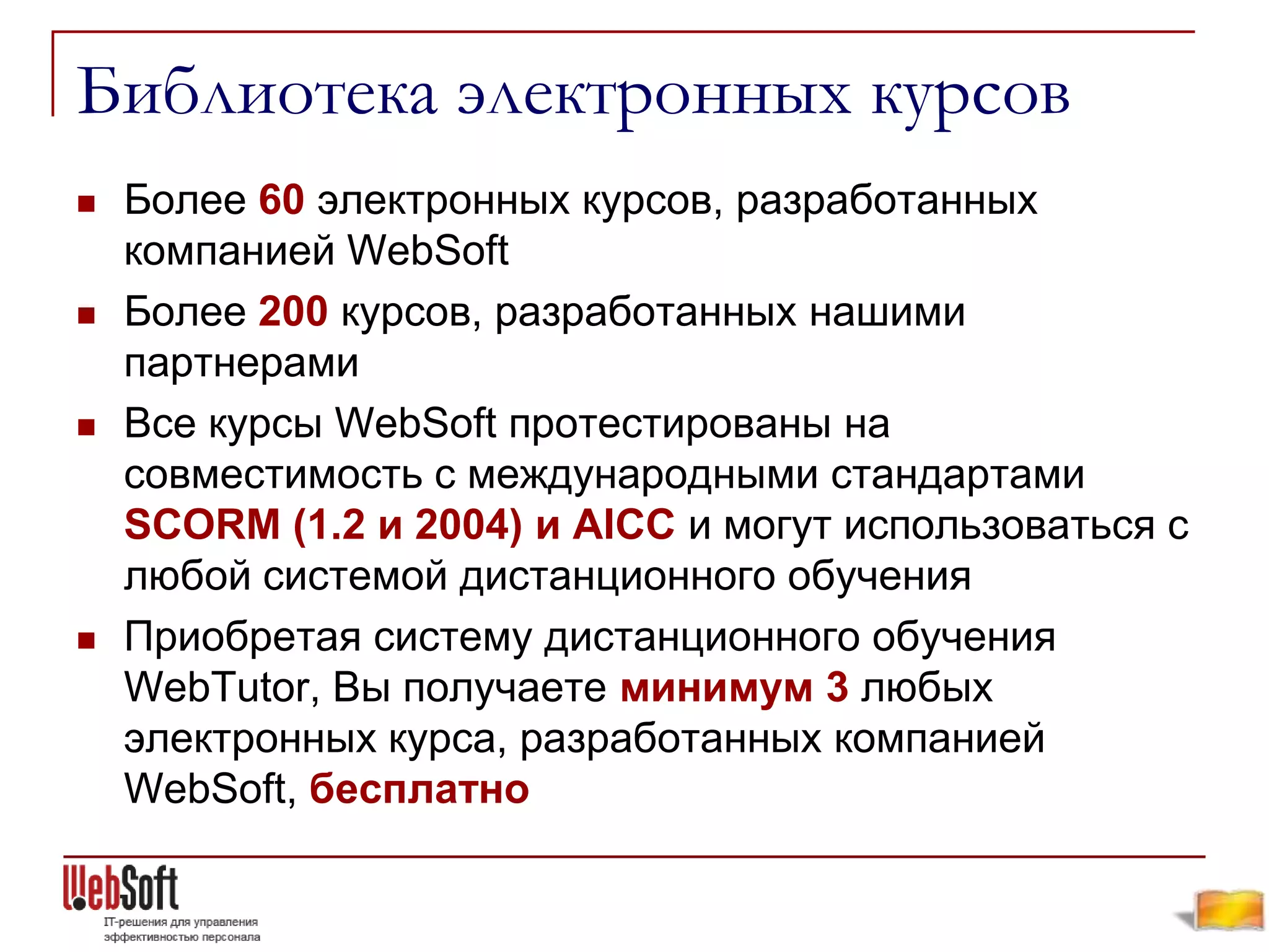 Библиотека электронных курсов
   Более 60 электронных курсов, разработанных
    компанией WebSoft
   Более 200 курсов, разработанных нашими
    партнерами
   Все курсы WebSoft протестированы на
    совместимость с международными стандартами
    SCОRM (1.2 и 2004) и AICC и могут использоваться с
    любой системой дистанционного обучения
   Приобретая систему дистанционного обучения
    WebTutor, Вы получаете минимум 3 любых
    электронных курса, разработанных компанией
    WebSoft, бесплатно
 