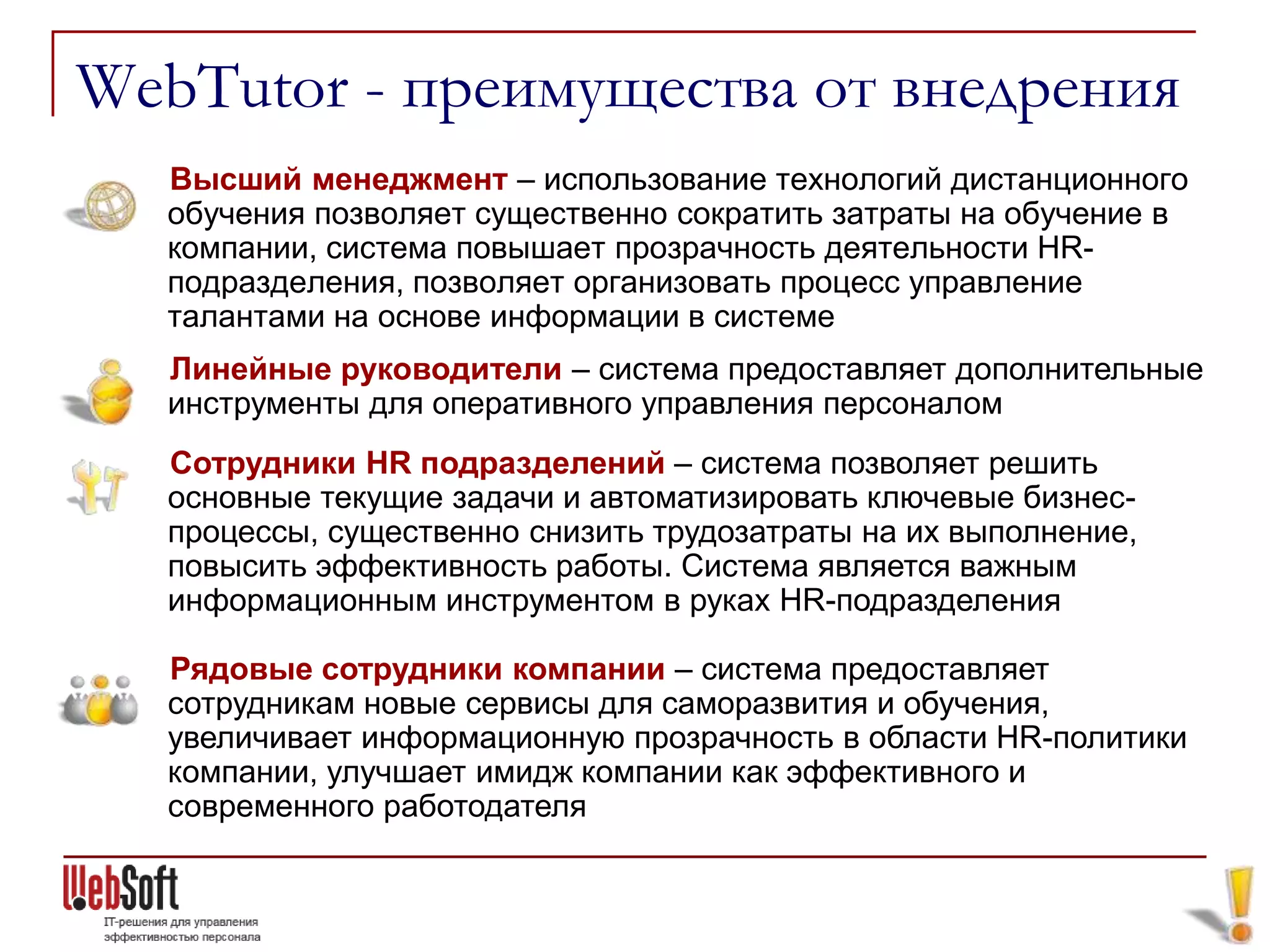 WebTutor - преимущества от внедрения
  Высший менеджмент – использование технологий дистанционного
  обучения позволяет существенно сократить затраты на обучение в
  компании, система повышает прозрачность деятельности HR-
  подразделения, позволяет организовать процесс управление
  талантами на основе информации в системе
  Линейные руководители – система предоставляет дополнительные
  инструменты для оперативного управления персоналом
  Сотрудники HR подразделений – система позволяет решить
  основные текущие задачи и автоматизировать ключевые бизнес-
  процессы, существенно снизить трудозатраты на их выполнение,
  повысить эффективность работы. Система является важным
  информационным инструментом в руках HR-подразделения

  Рядовые сотрудники компании – система предоставляет
  сотрудникам новые сервисы для саморазвития и обучения,
  увеличивает информационную прозрачность в области HR-политики
  компании, улучшает имидж компании как эффективного и
  современного работодателя
 