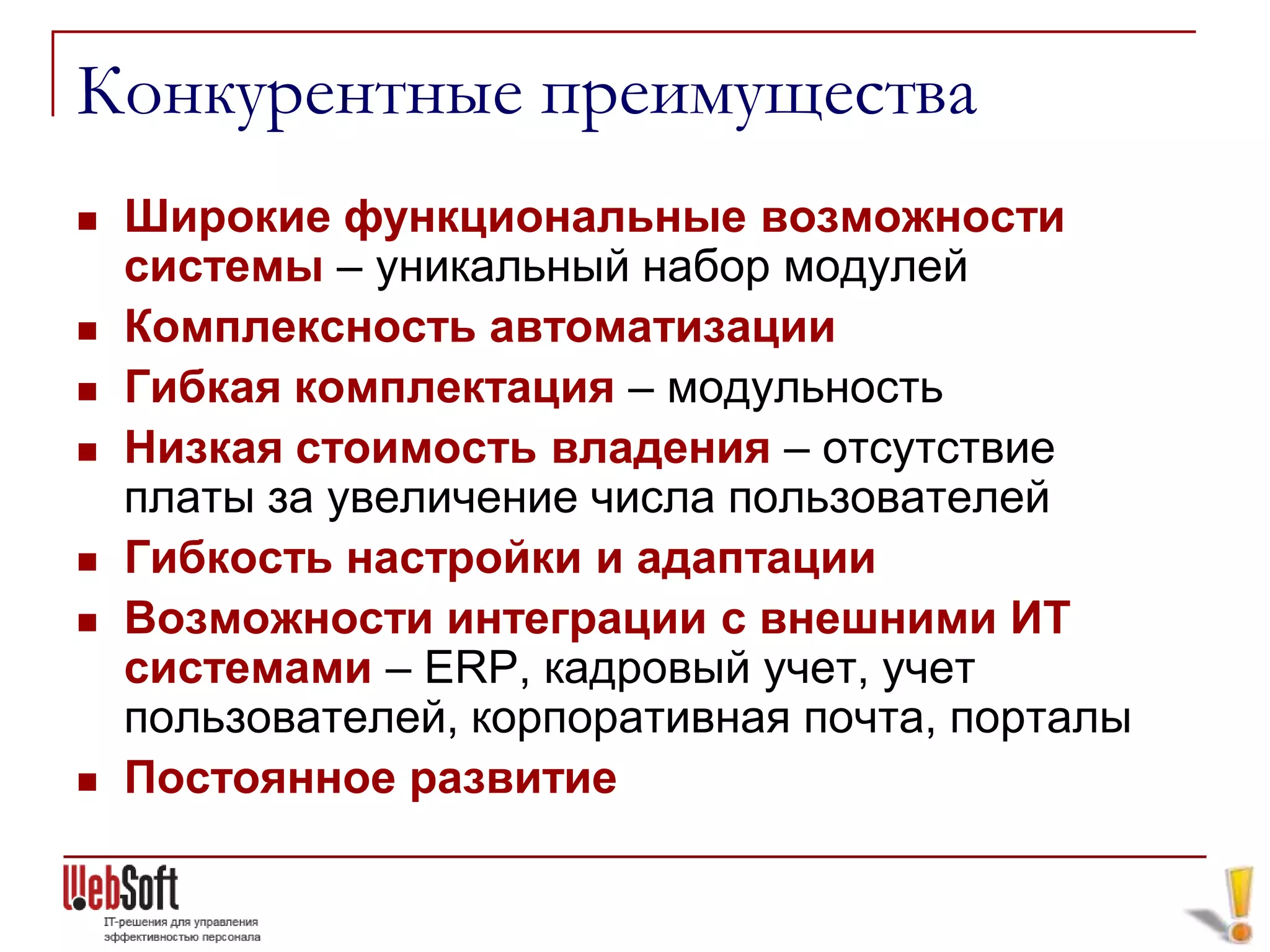 Конкурентные преимущества
   Широкие функциональные возможности
    системы – уникальный набор модулей
   Комплексность автоматизации
   Гибкая комплектация – модульность
   Низкая стоимость владения – отсутствие
    платы за увеличение числа пользователей
   Гибкость настройки и адаптации
   Возможности интеграции с внешними ИТ
    системами – ERP, кадровый учет, учет
    пользователей, корпоративная почта, порталы
   Постоянное развитие
 