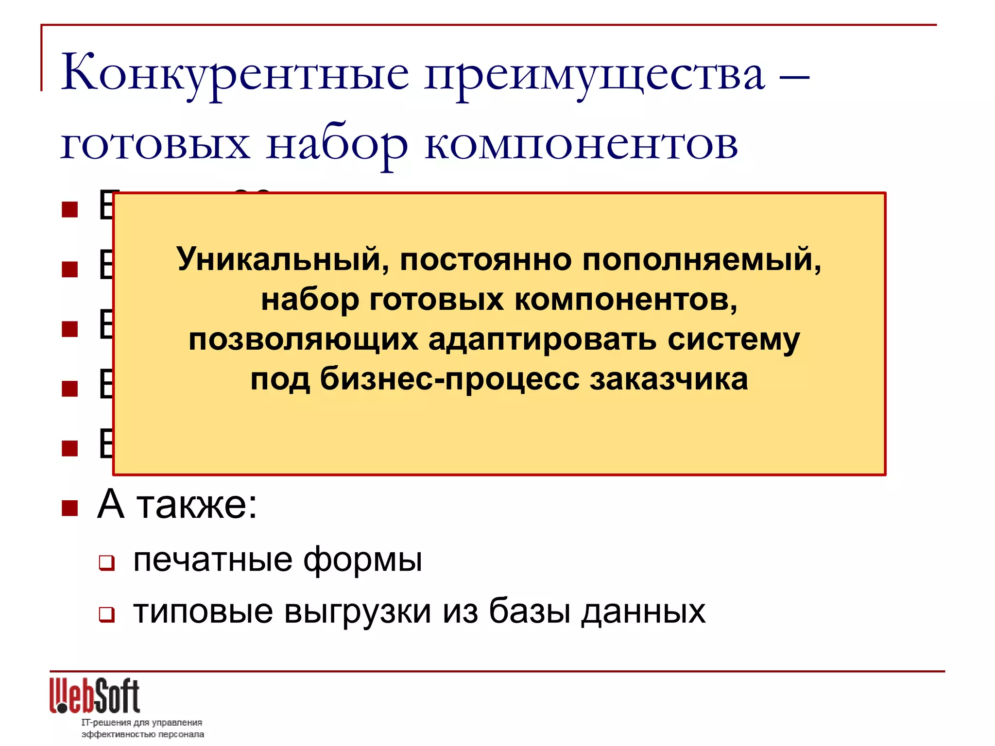 Конкурентные преимущества –
готовых набор компонентов
   Более 60 программных агентов
       Уникальный, постоянно пополняемый,
    Более 100 шаблонов уведомлений
             набор готовых компонентов,
   Более 100 отчетов
         позволяющих адаптировать систему
           под бизнес-процесс заказчика
    Более 30 вариантов документооборотов
   Более 30 шаблонов портала
   А также:
       печатные формы
       типовые выгрузки из базы данных
 