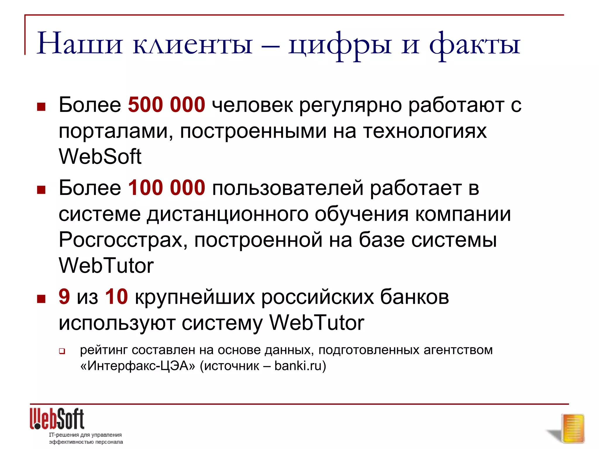 Наши клиенты – цифры и факты
   Более 500 000 человек регулярно работают с
    порталами, построенными на технологиях
    WebSoft
   Более 100 000 пользователей работает в
    системе дистанционного обучения компании
    Росгосстрах, построенной на базе системы
    WebTutor
   9 из 10 крупнейших российских банков
    используют систему WebTutor
       рейтинг составлен на основе данных, подготовленных агентством
        «Интерфакс-ЦЭА» (источник – banki.ru)
 