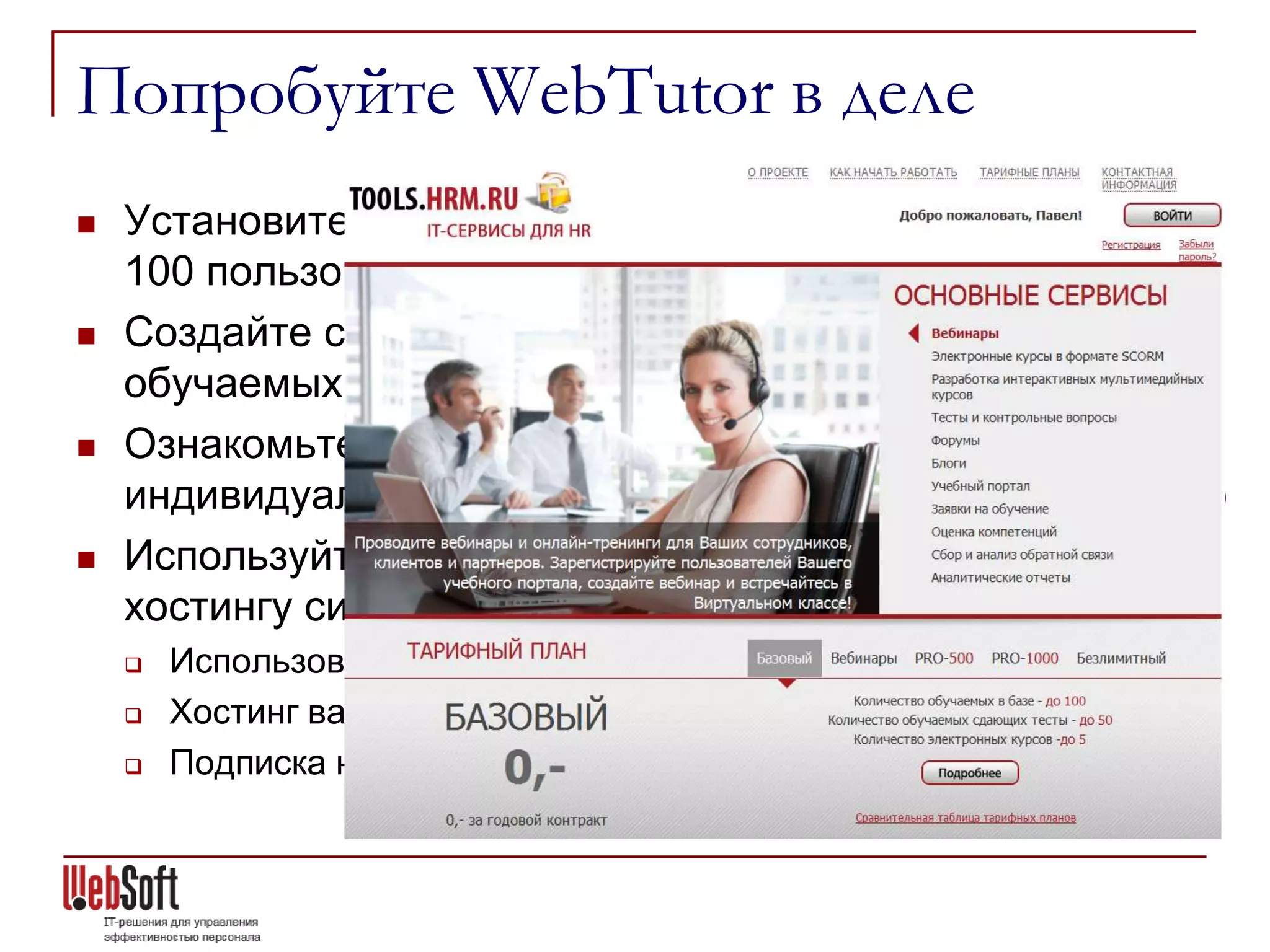 Попробуйте WebTutor в деле
   Установите бесплатную версию (с ограничением на
    100 пользователей) – скачайте с сайта websoft.ru
   Создайте свой учебный портал бесплатно (до 100
    обучаемых) на tools.hrm.ru
   Ознакомьтесь с демо-версией online, развернутой
    индивидуально для Вас на нашем сервере (по запросу)
   Используйте различные возможности по аренде и
    хостингу системы
       Использование WebTutor в режиме SaaS
       Хостинг вашего экземпляра WebTutor на серверах WebSoft
       Подписка на tools.hrm.ru
 
