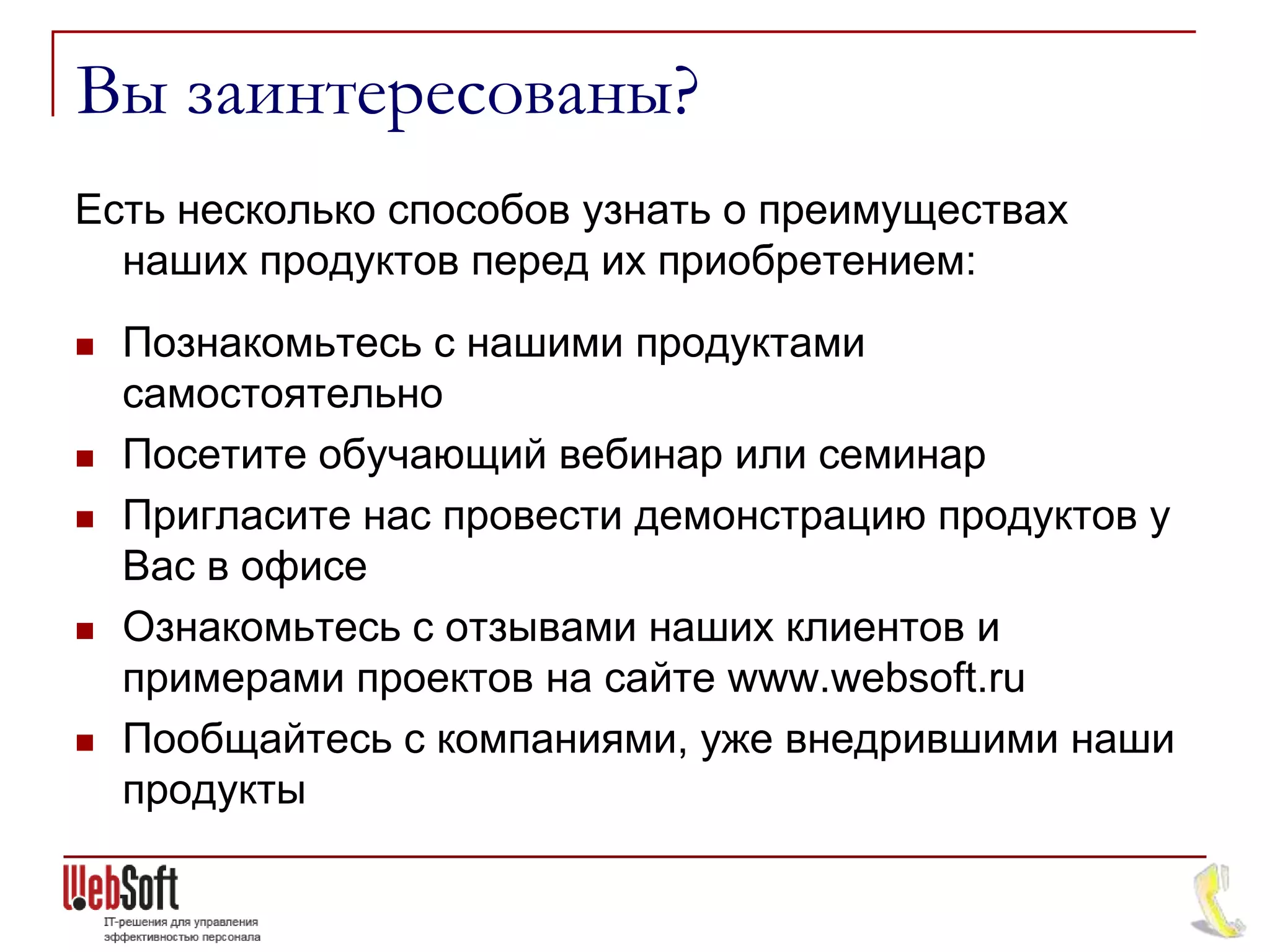 Вы заинтересованы?
Есть несколько способов узнать о преимуществах
  наших продуктов перед их приобретением:
   Познакомьтесь с нашими продуктами
    самостоятельно
   Посетите обучающий вебинар или семинар
   Пригласите нас провести демонстрацию продуктов у
    Вас в офисе
   Ознакомьтесь с отзывами наших клиентов и
    примерами проектов на сайте www.websoft.ru
   Пообщайтесь с компаниями, уже внедрившими наши
    продукты
 