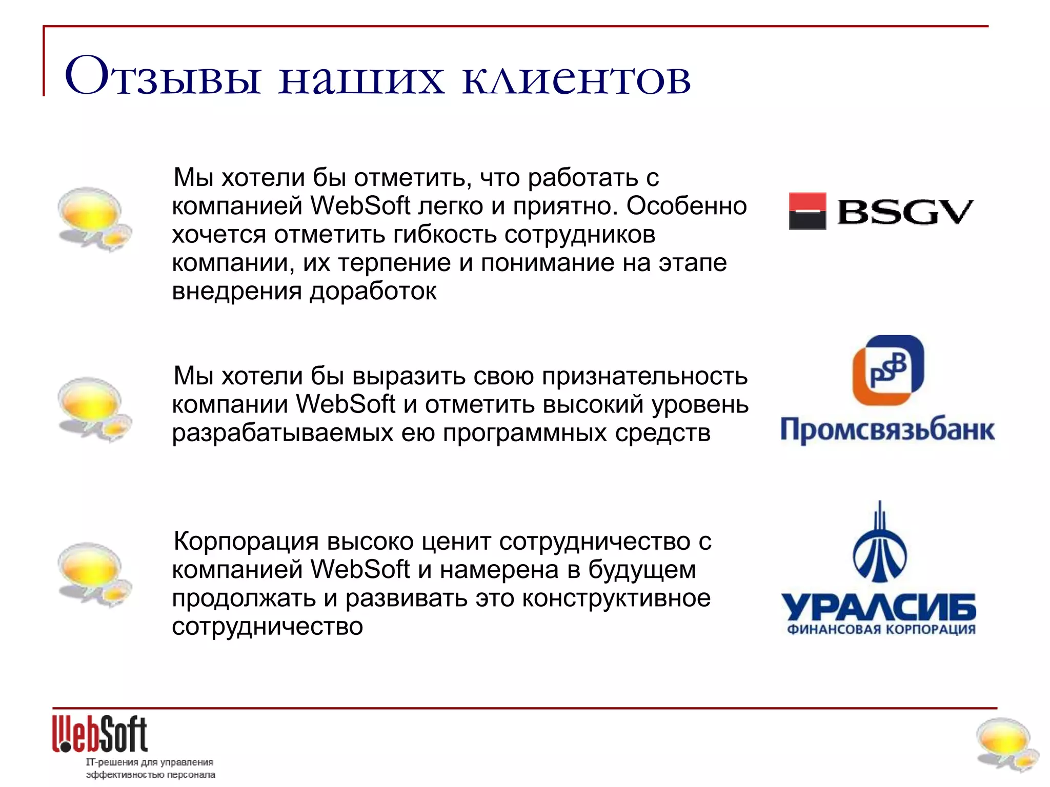 Отзывы наших клиентов
   Мы хотели бы отметить, что работать с
   компанией WebSoft легко и приятно. Особенно
   хочется отметить гибкость сотрудников
   компании, их терпение и понимание на этапе
   внедрения доработок


   Мы хотели бы выразить свою признательность
   компании WebSoft и отметить высокий уровень
   разрабатываемых ею программных средств



   Корпорация высоко ценит сотрудничество с
   компанией WebSoft и намерена в будущем
   продолжать и развивать это конструктивное
   сотрудничество
 