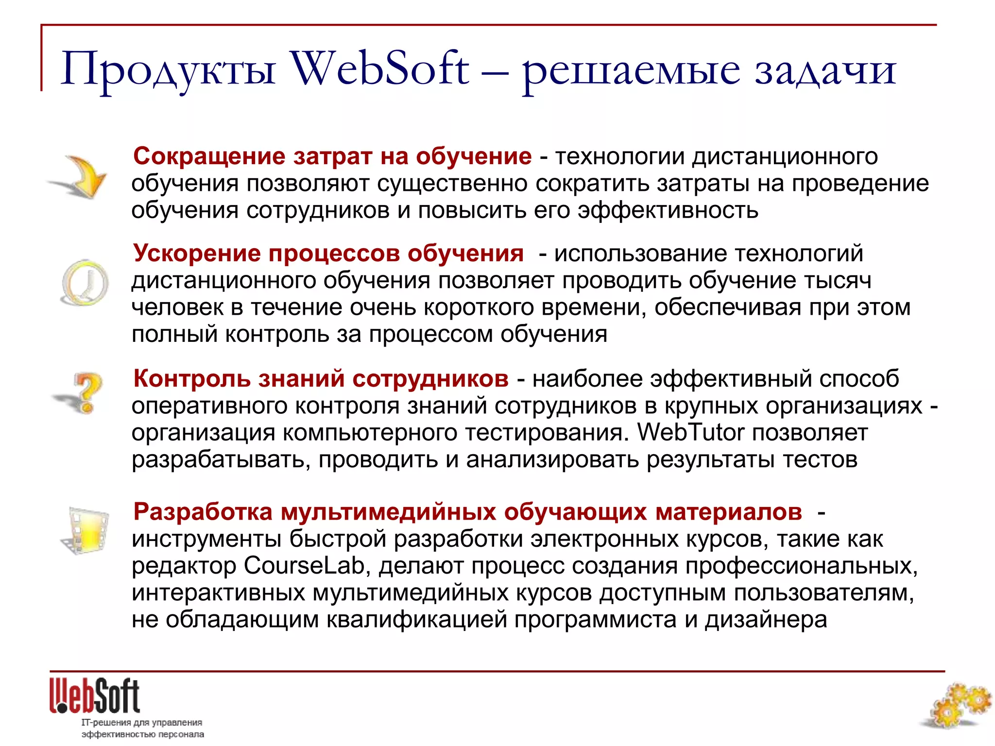 Продукты WebSoft – решаемые задачи
  Сокращение затрат на обучение - технологии дистанционного
  обучения позволяют существенно сократить затраты на проведение
  обучения сотрудников и повысить его эффективность
  Ускорение процессов обучения - использование технологий
  дистанционного обучения позволяет проводить обучение тысяч
  человек в течение очень короткого времени, обеспечивая при этом
  полный контроль за процессом обучения
  Контроль знаний сотрудников - наиболее эффективный способ
  оперативного контроля знаний сотрудников в крупных организациях -
  организация компьютерного тестирования. WebTutor позволяет
  разрабатывать, проводить и анализировать результаты тестов

  Разработка мультимедийных обучающих материалов -
  инструменты быстрой разработки электронных курсов, такие как
  редактор CourseLab, делают процесс создания профессиональных,
  интерактивных мультимедийных курсов доступным пользователям,
  не обладающим квалификацией программиста и дизайнера
 