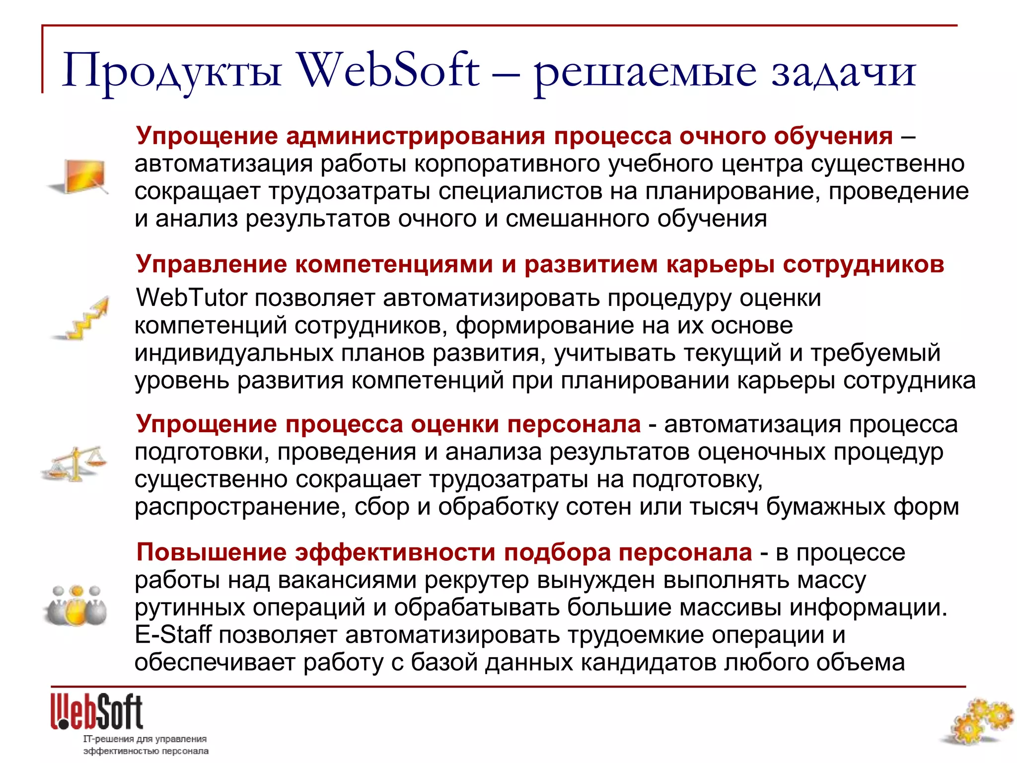 Продукты WebSoft – решаемые задачи
  Упрощение администрирования процесса очного обучения –
  автоматизация работы корпоративного учебного центра существенно
  сокращает трудозатраты специалистов на планирование, проведение
  и анализ результатов очного и смешанного обучения
  Управление компетенциями и развитием карьеры сотрудников
  WebTutor позволяет автоматизировать процедуру оценки
  компетенций сотрудников, формирование на их основе
  индивидуальных планов развития, учитывать текущий и требуемый
  уровень развития компетенций при планировании карьеры сотрудника
  Упрощение процесса оценки персонала - автоматизация процесса
  подготовки, проведения и анализа результатов оценочных процедур
  существенно сокращает трудозатраты на подготовку,
  распространение, сбор и обработку сотен или тысяч бумажных форм
  Повышение эффективности подбора персонала - в процессе
  работы над вакансиями рекрутер вынужден выполнять массу
  рутинных операций и обрабатывать большие массивы информации.
  E-Staff позволяет автоматизировать трудоемкие операции и
  обеспечивает работу с базой данных кандидатов любого объема
 