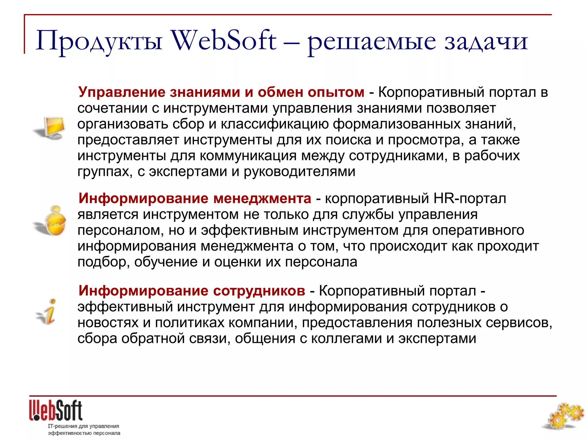 Продукты WebSoft – решаемые задачи
  Управление знаниями и обмен опытом - Корпоративный портал в
  сочетании с инструментами управления знаниями позволяет
  организовать сбор и классификацию формализованных знаний,
  предоставляет инструменты для их поиска и просмотра, а также
  инструменты для коммуникация между сотрудниками, в рабочих
  группах, с экспертами и руководителями
  Информирование менеджмента - корпоративный HR-портал
  является инструментом не только для службы управления
  персоналом, но и эффективным инструментом для оперативного
  информирования менеджмента о том, что происходит как проходит
  подбор, обучение и оценки их персонала
  Информирование сотрудников - Корпоративный портал -
  эффективный инструмент для информирования сотрудников о
  новостях и политиках компании, предоставления полезных сервисов,
  сбора обратной связи, общения с коллегами и экспертами
 