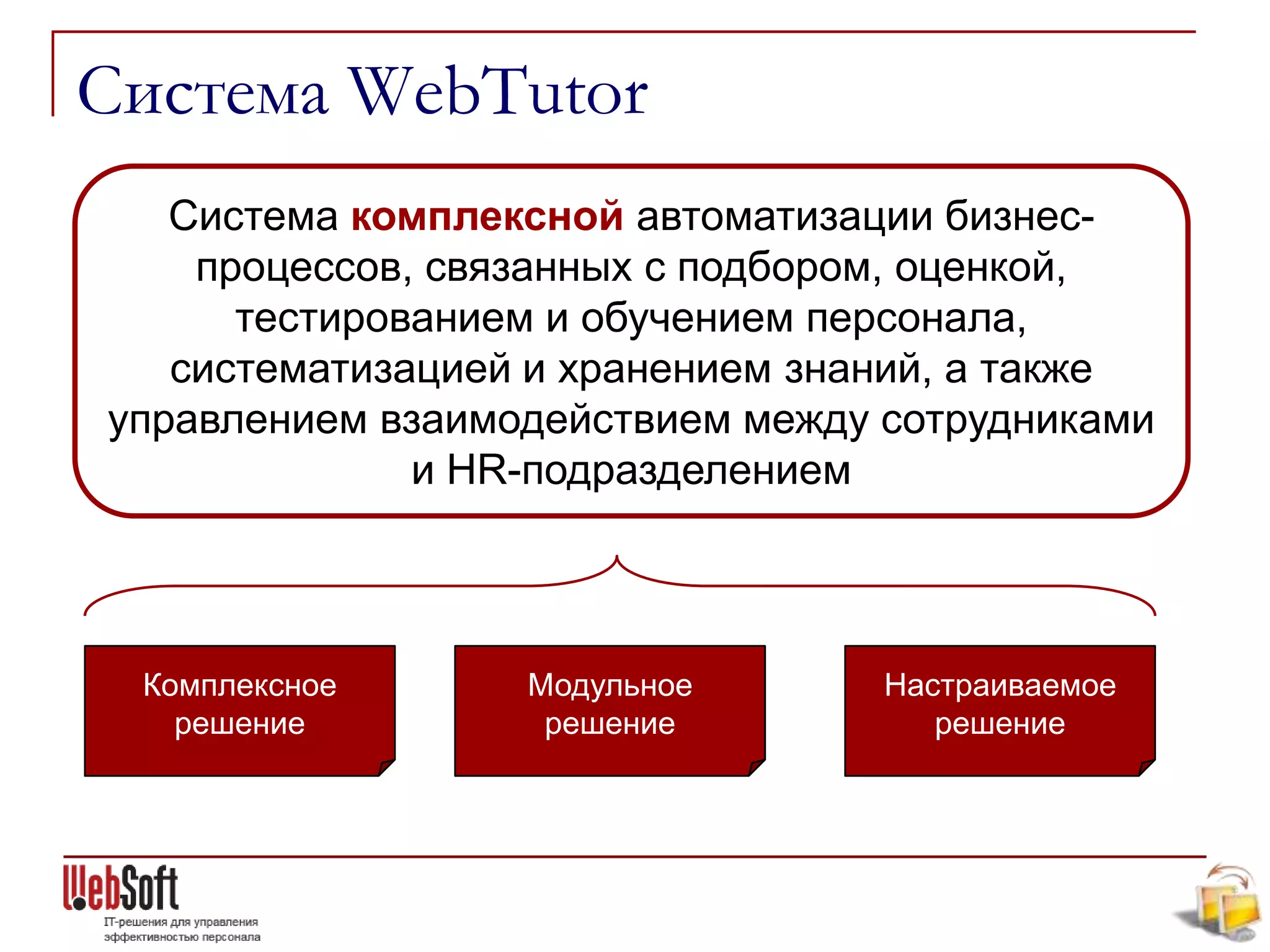 Система WebTutor
   Система комплексной автоматизации бизнес-
    процессов, связанных с подбором, оценкой,
      тестированием и обучением персонала,
   систематизацией и хранением знаний, а также
управлением взаимодействием между сотрудниками
              и HR-подразделением




 Комплексное      Модульное       Настраиваемое
   решение         решение           решение
 