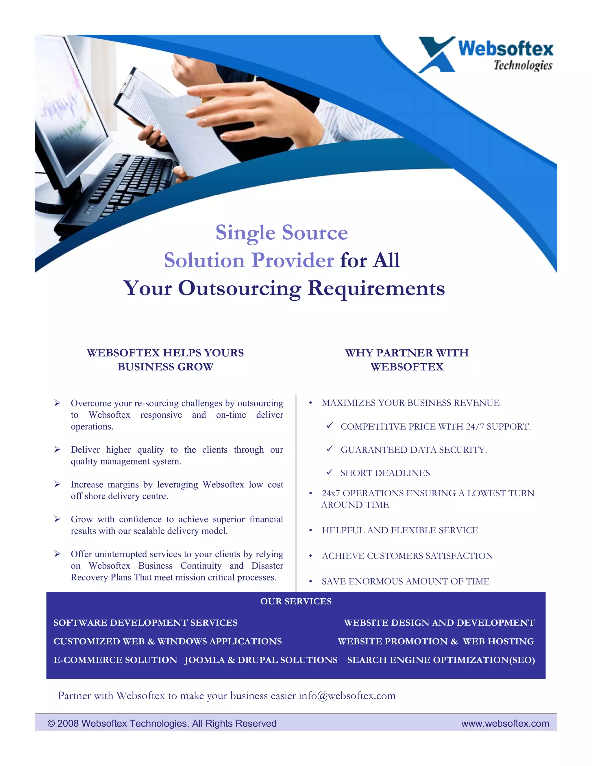 Single Source
                     Solution Provider for All
                  Your Outsourcing Requirements

         WEBSOFTEX HELPS YOURS                                        WHY PARTNER WITH
             BUSINESS GROW                                               WEBSOFTEX


     Overcome your re-sourcing challenges by outsourcing       • MAXIMIZES YOUR BUSINESS REVENUE
     to Websoftex responsive and on-time deliver
     operations.                                                     COMPETITIVE PRICE WITH 24/7 SUPPORT.

     Deliver higher quality to the clients through our               GUARANTEED DATA SECURITY.
     quality management system.
                                                                     SHORT DEADLINES
     Increase margins by leveraging Websoftex low cost
     off shore delivery centre.                                • 24x7 OPERATIONS ENSURING A LOWEST TURN
                                                                 AROUND TIME
     Grow with confidence to achieve superior financial
     results with our scalable delivery model.                 • HELPFUL AND FLEXIBLE SERVICE

     Offer uninterrupted services to your clients by relying   • ACHIEVE CUSTOMERS SATISFACTION
     on Websoftex Business Continuity and Disaster
     Recovery Plans That meet mission critical processes.      • SAVE ENORMOUS AMOUNT OF TIME

                                                      OUR SERVICES

 SOFTWARE DEVELOPMENT SERVICES                                       WEBSITE DESIGN AND DEVELOPMENT
 CUSTOMIZED WEB & WINDOWS APPLICATIONS                               WEBSITE PROMOTION & WEB HOSTING
 E-COMMERCE SOLUTION JOOMLA & DRUPAL SOLUTIONS                        SEARCH ENGINE OPTIMIZATION(SEO)


  Partner with Websoftex to make your business easier info@websoftex.com

© 2008 Websoftex Technologies. All Rights Reserved                                         www.websoftex.com
 