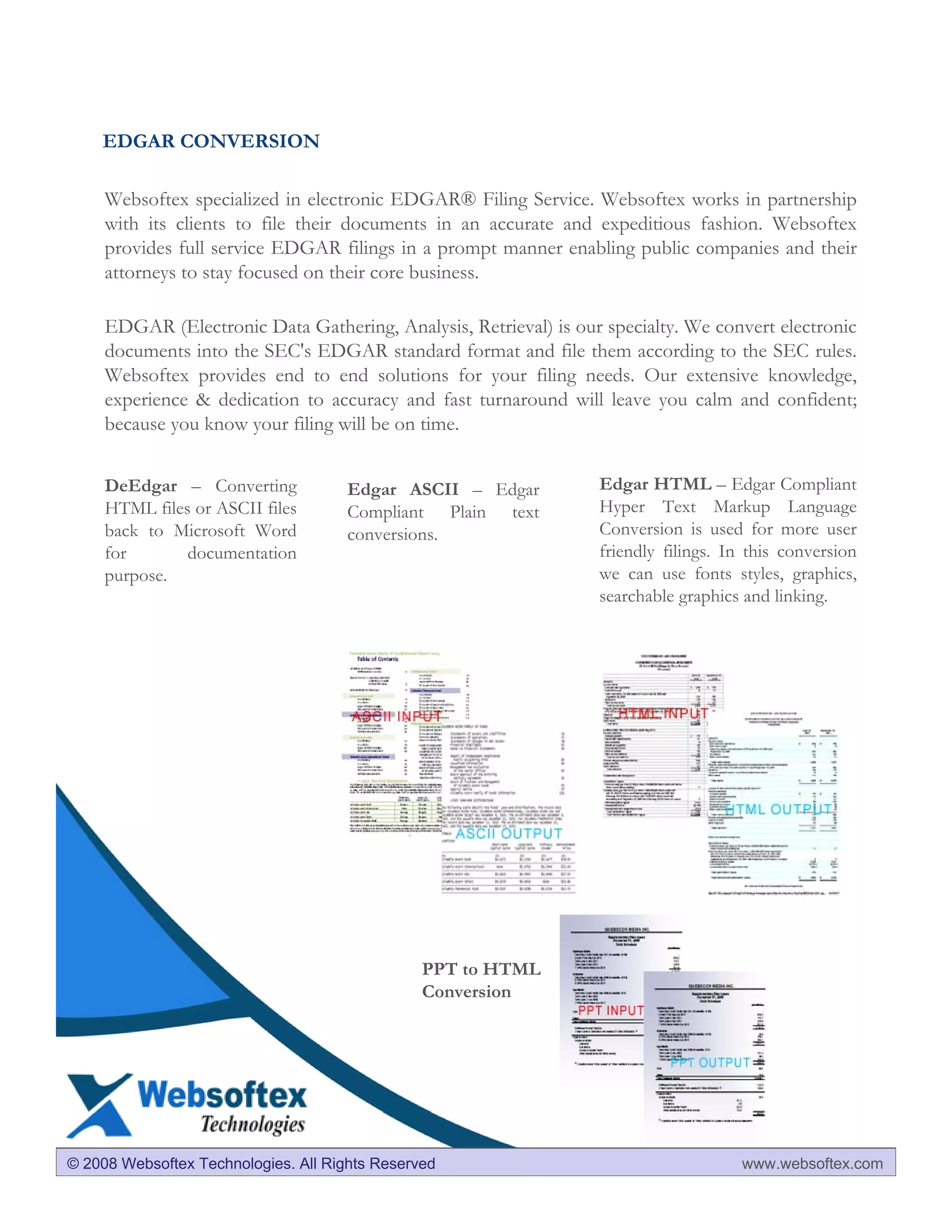 EDGAR CONVERSION

     Websoftex specialized in electronic EDGAR® Filing Service. Websoftex works in partnership
     with its clients to file their documents in an accurate and expeditious fashion. Websoftex
     provides full service EDGAR filings in a prompt manner enabling public companies and their
     attorneys to stay focused on their core business.

     EDGAR (Electronic Data Gathering, Analysis, Retrieval) is our specialty. We convert electronic
     documents into the SEC's EDGAR standard format and file them according to the SEC rules.
     Websoftex provides end to end solutions for your filing needs. Our extensive knowledge,
     experience & dedication to accuracy and fast turnaround will leave you calm and confident;
     because you know your filing will be on time.


     DeEdgar – Converting             Edgar ASCII – Edgar         Edgar HTML – Edgar Compliant
     HTML files or ASCII files        Compliant Plain text        Hyper Text Markup Language
     back to Microsoft Word           conversions.                Conversion is used for more user
     for       documentation                                      friendly filings. In this conversion
     purpose.                                                     we can use fonts styles, graphics,
                                                                  searchable graphics and linking.




                                                PPT to HTML
                                                Conversion




© 2008 Websoftex Technologies. All Rights Reserved                                   www.websoftex.com
 