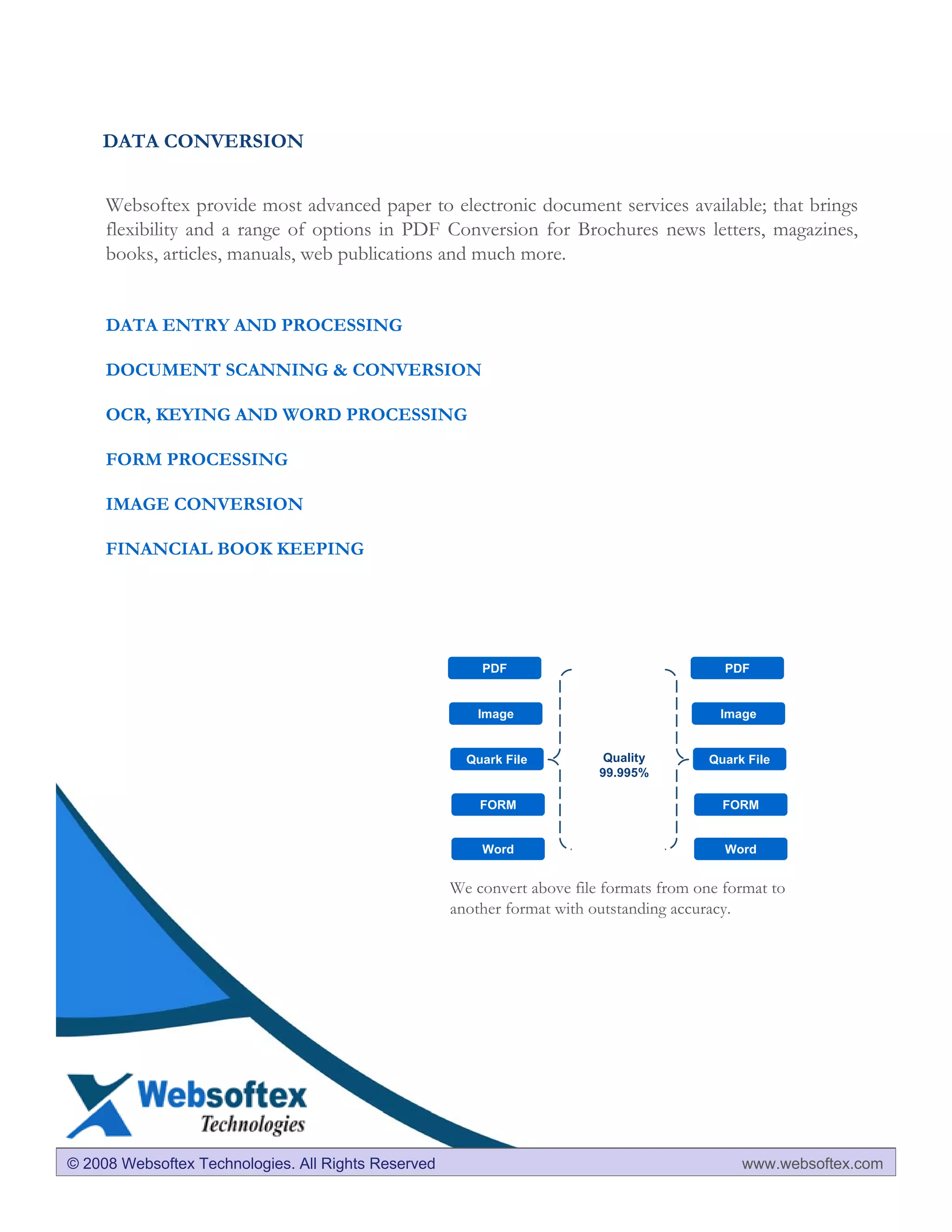 DATA CONVERSION


     Websoftex provide most advanced paper to electronic document services available; that brings
     flexibility and a range of options in PDF Conversion for Brochures news letters, magazines,
     books, articles, manuals, web publications and much more.


     DATA ENTRY AND PROCESSING

     DOCUMENT SCANNING & CONVERSION

     OCR, KEYING AND WORD PROCESSING

     FORM PROCESSING

     IMAGE CONVERSION

     FINANCIAL BOOK KEEPING




                                                         PDF                                PDF


                                                        Image                              Image


                                                       Quark File          Quality        Quark File
                                                                          99.995%

                                                         FORM                               FORM


                                                         Word                               Word


                                                     We convert above file formats from one format to
                                                     another format with outstanding accuracy.




©© 2007 Mxcal Technologies All Rights Reserved
  2008 Websoftex Technologies. All Rights Reserved                                             www.websoftex.com
                                                                                               www.mxcal.com
 