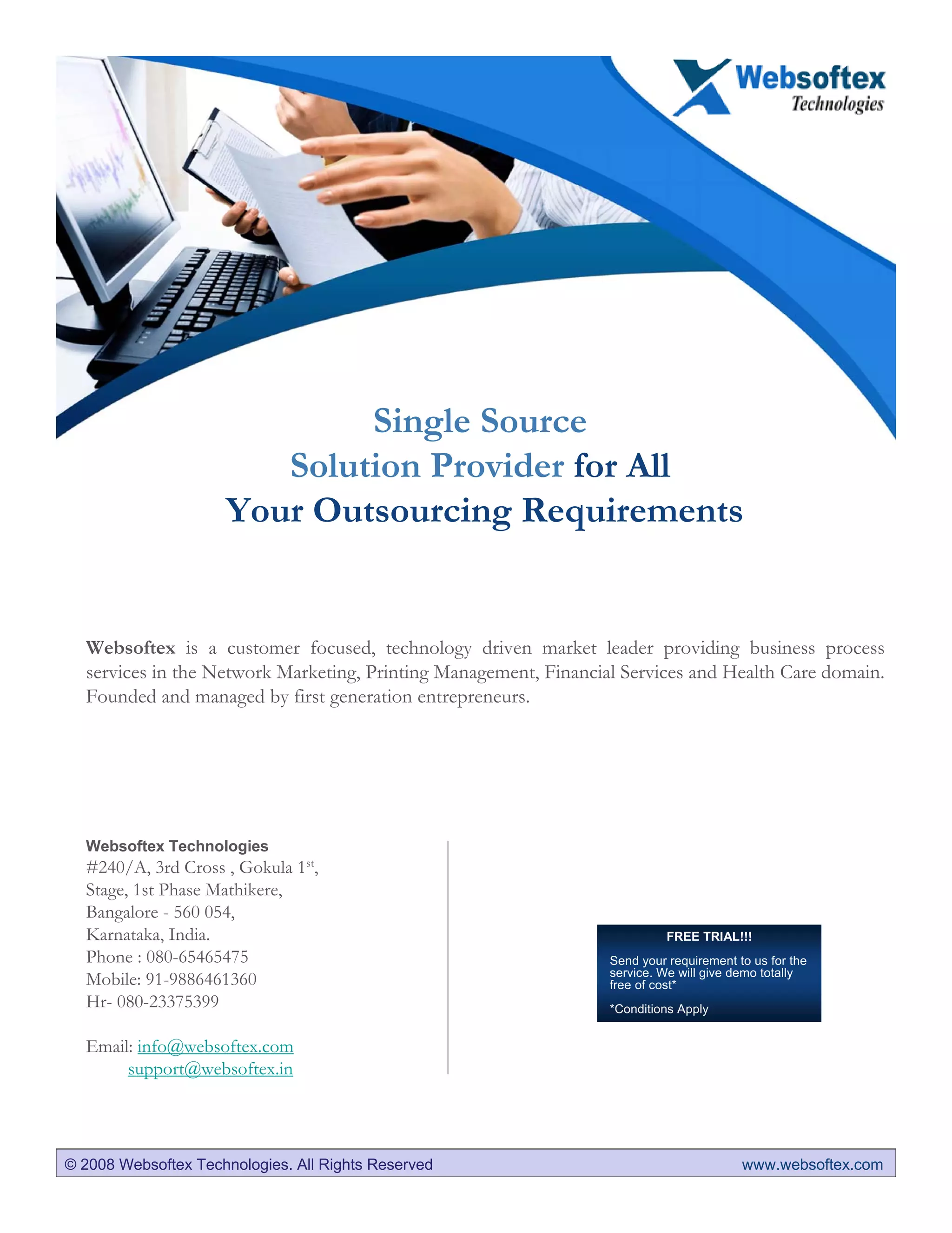 Single Source
                        Solution Provider for All
                     Your Outsourcing Requirements


  Websoftex is a customer focused, technology driven market leader providing business process
  services in the Network Marketing, Printing Management, Financial Services and Health Care domain.
  Founded and managed by first generation entrepreneurs.




  Websoftex Technologies
  #240/A, 3rd Cross , Gokula 1st,
  Stage, 1st Phase Mathikere,
  Bangalore - 560 054,
  Karnataka, India.                                                         FREE TRIAL!!!
  Phone : 080-65465475                                            Send your requirement to us for the
                                                                  service. We will give demo totally
  Mobile: 91-9886461360                                           free of cost*
  Hr- 080-23375399                                                *Conditions Apply


  Email: info@websoftex.com
       support@websoftex.in




© 2008 Websoftex Technologies. All Rights Reserved                                       www.websoftex.com
 