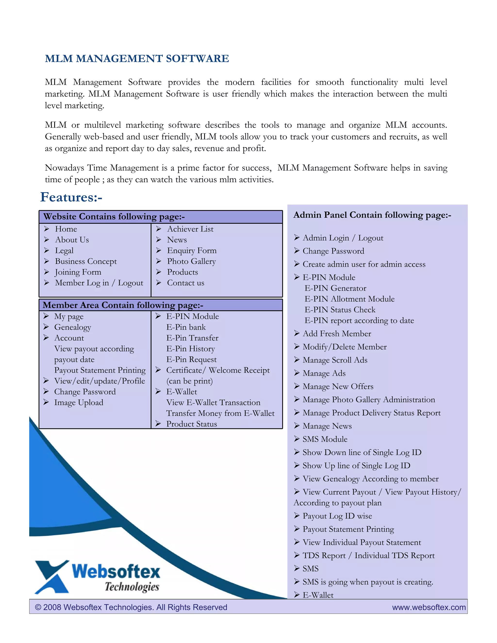 MLM MANAGEMENT SOFTWARE

  MLM Management Software provides the modern facilities for smooth functionality multi level
  marketing. MLM Management Software is user friendly which makes the interaction between the multi
  level marketing.

  MLM or multilevel marketing software describes the tools to manage and organize MLM accounts.
  Generally web-based and user friendly, MLM tools allow you to track your customers and recruits, as well
  as organize and report day to day sales, revenue and profit.

  Nowadays Time Management is a prime factor for success, MLM Management Software helps in saving
  time of people ; as they can watch the various mlm activities.
 Features:-
  Website Contains following page:-                               Admin Panel Contain following page:-
     Home                         Achiever List
     About Us                     News                              Admin Login / Logout
     Legal                        Enquiry Form                      Change Password
     Business Concept             Photo Gallery                     Create admin user for admin access
     Joining Form                 Products
                                                                    E-PIN Module
     Member Log in / Logout       Contact us
                                                                    E-PIN Generator
                                                                    E-PIN Allotment Module
 Member Area Contain following page:-                               E-PIN Status Check
    My page                       E-PIN Module                      E-PIN report according to date
    Genealogy                     E-Pin bank
    Account                       E-Pin Transfer                    Add Fresh Member
    View payout according         E-Pin History                     Modify/Delete Member
    payout date                   E-Pin Request                     Manage Scroll Ads
    Payout Statement Printing     Certificate/ Welcome Receipt      Manage Ads
    View/edit/update/Profile      (can be print)
                                                                    Manage New Offers
    Change Password               E-Wallet
    Image Upload                  View E-Wallet Transaction         Manage Photo Gallery Administration
                                  Transfer Money from E-Wallet      Manage Product Delivery Status Report
                                  Product Status                    Manage News
                                                                    SMS Module
                                                                    Show Down line of Single Log ID
                                                                    Show Up line of Single Log ID
                                                                    View Genealogy According to member
                                                                    View Current Payout / View Payout History/
                                                                  According to payout plan
                                                                    Payout Log ID wise
                                                                    Payout Statement Printing
                                                                    View Individual Payout Statement
                                                                    TDS Report / Individual TDS Report
                                                                    SMS
                                                                    SMS is going when payout is creating.
                                                                    E-Wallet
© 2008 Websoftex Technologies. All Rights Reserved                                         www.websoftex.com
 