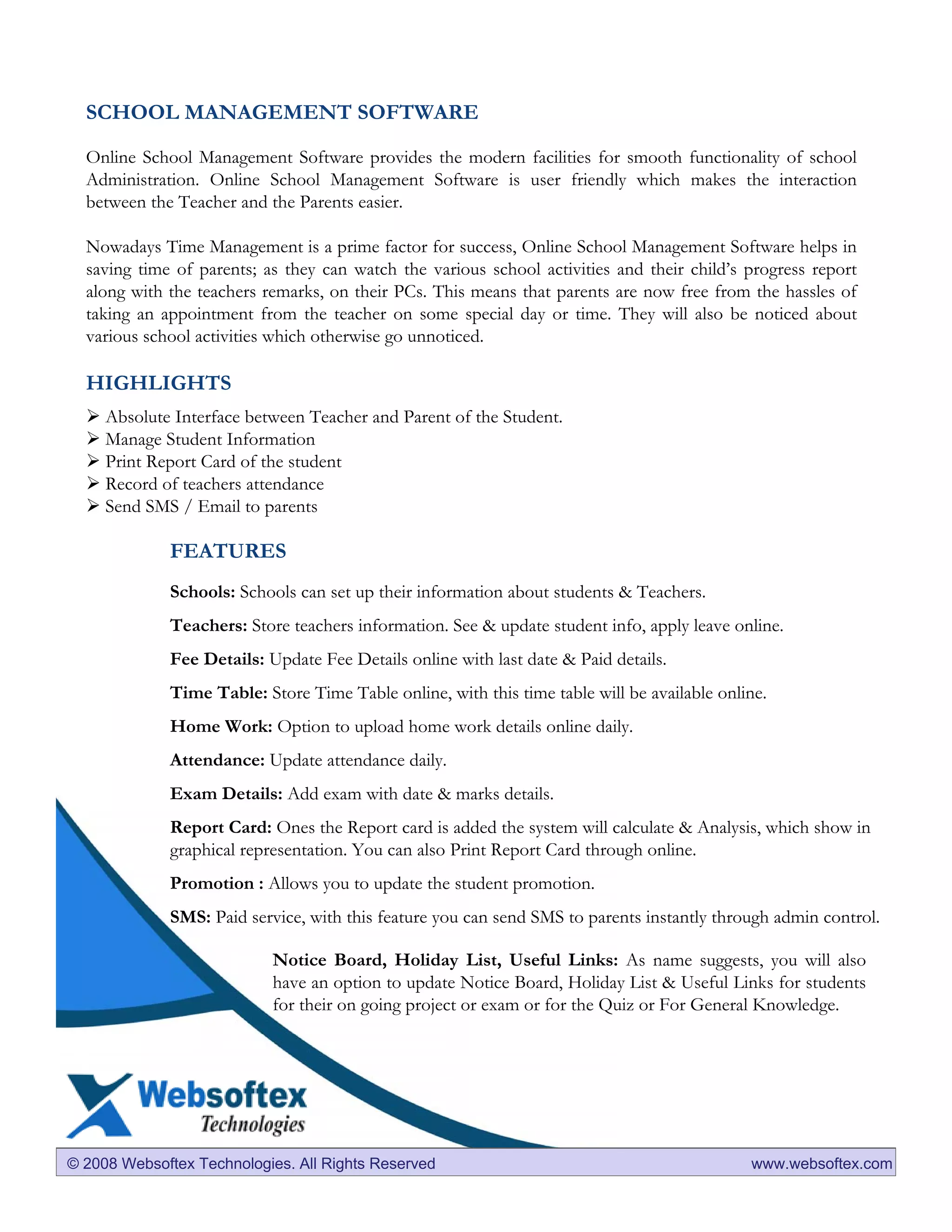 SCHOOL MANAGEMENT SOFTWARE

  Online School Management Software provides the modern facilities for smooth functionality of school
  Administration. Online School Management Software is user friendly which makes the interaction
  between the Teacher and the Parents easier.

  Nowadays Time Management is a prime factor for success, Online School Management Software helps in
  saving time of parents; as they can watch the various school activities and their child’s progress report
  along with the teachers remarks, on their PCs. This means that parents are now free from the hassles of
  taking an appointment from the teacher on some special day or time. They will also be noticed about
  various school activities which otherwise go unnoticed.

  HIGHLIGHTS
     Absolute Interface between Teacher and Parent of the Student.
     Manage Student Information
     Print Report Card of the student
     Record of teachers attendance
     Send SMS / Email to parents

             FEATURES
             Schools: Schools can set up their information about students & Teachers.
             Teachers: Store teachers information. See & update student info, apply leave online.
             Fee Details: Update Fee Details online with last date & Paid details.
             Time Table: Store Time Table online, with this time table will be available online.
             Home Work: Option to upload home work details online daily.
             Attendance: Update attendance daily.
             Exam Details: Add exam with date & marks details.
             Report Card: Ones the Report card is added the system will calculate & Analysis, which show in
             graphical representation. You can also Print Report Card through online.
             Promotion : Allows you to update the student promotion.
             SMS: Paid service, with this feature you can send SMS to parents instantly through admin control.

                           Notice Board, Holiday List, Useful Links: As name suggests, you will also
                           have an option to update Notice Board, Holiday List & Useful Links for students
                           for their on going project or exam or for the Quiz or For General Knowledge.




© 2008 Websoftex Technologies. All Rights Reserved                                           www.websoftex.com
 