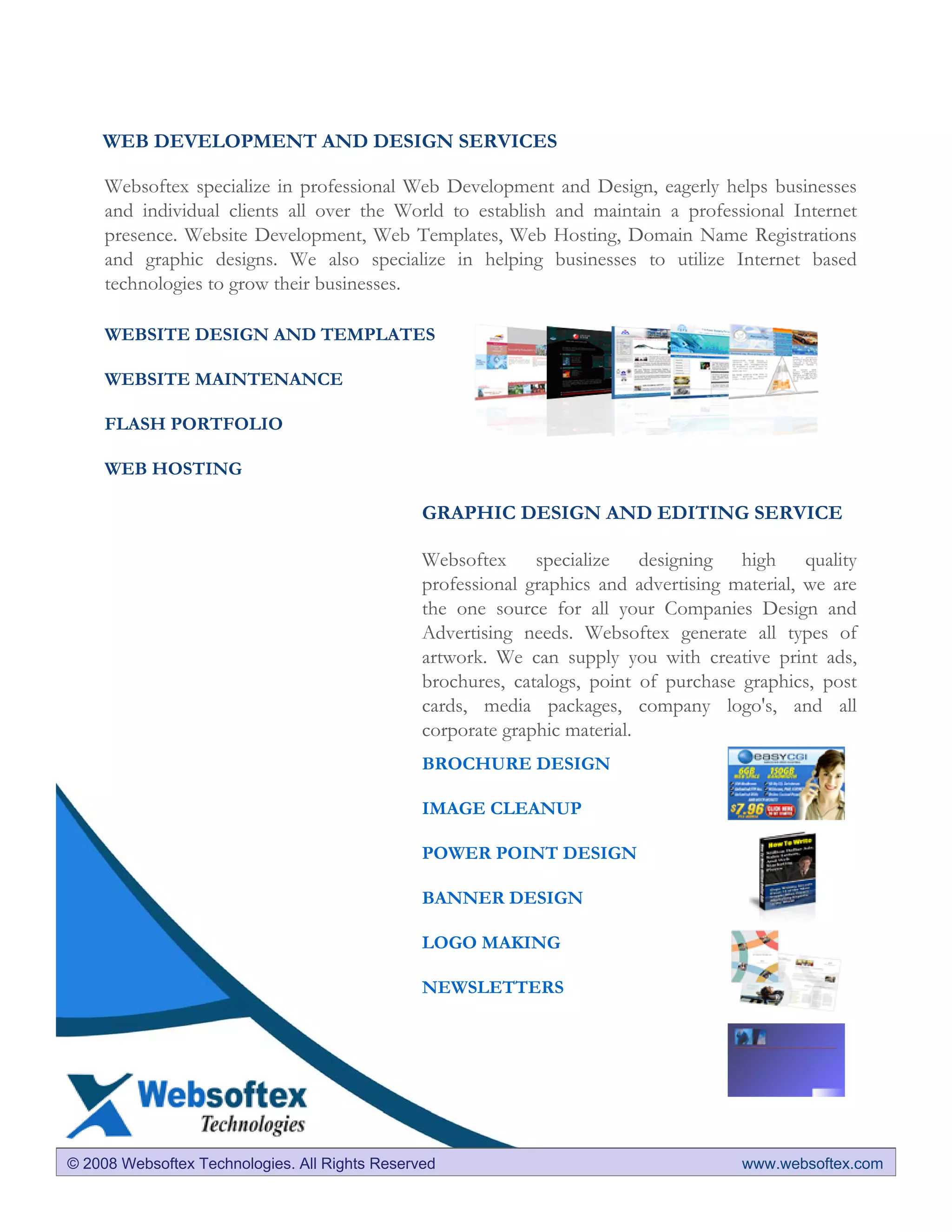 WEB DEVELOPMENT AND DESIGN SERVICES

     Websoftex specialize in professional Web Development and Design, eagerly helps businesses
     and individual clients all over the World to establish and maintain a professional Internet
     presence. Website Development, Web Templates, Web Hosting, Domain Name Registrations
     and graphic designs. We also specialize in helping businesses to utilize Internet based
     technologies to grow their businesses.

     WEBSITE DESIGN AND TEMPLATES

     WEBSITE MAINTENANCE

     FLASH PORTFOLIO

     WEB HOSTING

                                                GRAPHIC DESIGN AND EDITING SERVICE

                                                Websoftex specialize designing high quality
                                                professional graphics and advertising material, we are
                                                the one source for all your Companies Design and
                                                Advertising needs. Websoftex generate all types of
                                                artwork. We can supply you with creative print ads,
                                                brochures, catalogs, point of purchase graphics, post
                                                cards, media packages, company logo's, and all
                                                corporate graphic material.
                                                BROCHURE DESIGN

                                                IMAGE CLEANUP

                                                POWER POINT DESIGN

                                                BANNER DESIGN

                                                LOGO MAKING

                                                NEWSLETTERS




© 2008 Websoftex Technologies. All Rights Reserved                                     www.websoftex.com
 