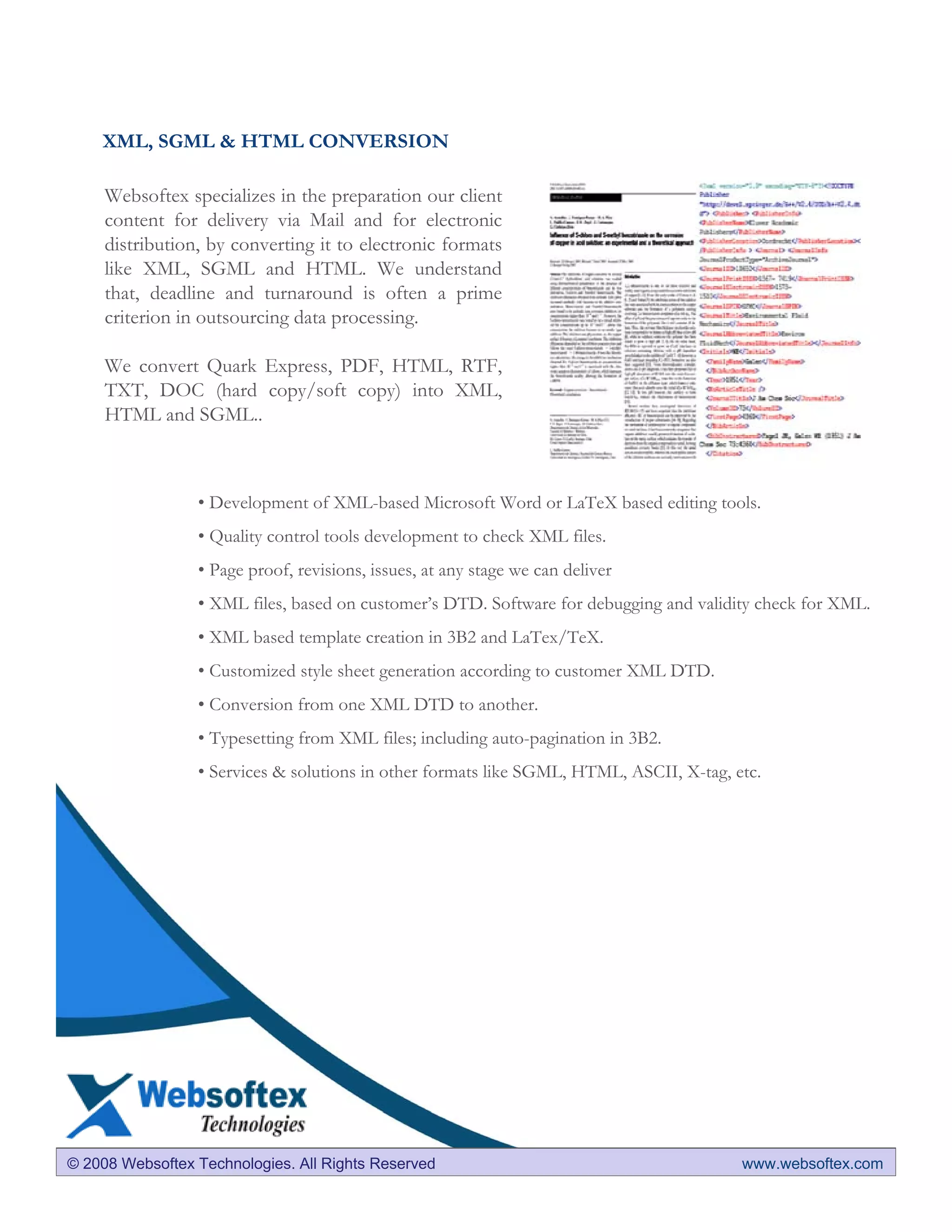 XML, SGML & HTML CONVERSION

     Websoftex specializes in the preparation our client
     content for delivery via Mail and for electronic
     distribution, by converting it to electronic formats
     like XML, SGML and HTML. We understand
     that, deadline and turnaround is often a prime
     criterion in outsourcing data processing.

     We convert Quark Express, PDF, HTML, RTF,
     TXT, DOC (hard copy/soft copy) into XML,
     HTML and SGML..



                 • Development of XML-based Microsoft Word or LaTeX based editing tools.
                 • Quality control tools development to check XML files.
                 • Page proof, revisions, issues, at any stage we can deliver
                 • XML files, based on customer’s DTD. Software for debugging and validity check for XML.
                 • XML based template creation in 3B2 and LaTex/TeX.
                 • Customized style sheet generation according to customer XML DTD.
                 • Conversion from one XML DTD to another.
                 • Typesetting from XML files; including auto-pagination in 3B2.
                 • Services & solutions in other formats like SGML, HTML, ASCII, X-tag, etc.




© 2008 Websoftex Technologies. All Rights Reserved                                       www.websoftex.com
 