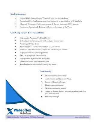 Quality Assurance

                  Highly Skilled Quality Control Team with over 5 years experience
                  Professional Proofreaders to ensure the document is as per the client SOP Standards
                  Electronic Comparison Software to ensure all the text contents is 100% accurate
                  Continuous Education & Training for better performance of the Team


     Core Competencies & Technical Skills

                  High quality, Accurate, On Time Delivery
                  Defined & tested process, and methodologies for execution
                  Advantage of Time Zones
                  Trained Team to Handle different type of Conversions
                  Extended Arm of the client to deliver the scheduled jobs on time
                  Highly scalable and reliable operations
                  24 x 7 working levels for customers
                  Highly skillful & professional manpower
                  Production center with Zero down time
                  Tuned to handle unscheduled / emergency needs


                                             Data Security

                                                     Maintain strict confidentiality
                                                     Authorization and Password Policy
                                                     Intrusion Detection System
                                                     Data security monitoring
                                                     Network monitoring system
                                                     Access to domain, Project servers & workstation is thru
                                                     user authentication
                                                     Periodical backups




© 2008 Websoftex Technologies. All Rights Reserved                                          www.websoftex.com
 