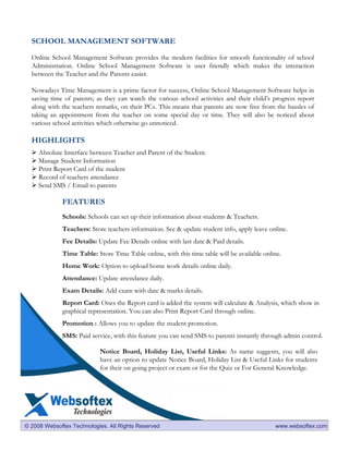 SCHOOL MANAGEMENT SOFTWARE

  Online School Management Software provides the modern facilities for smooth functionality of school
  Administration. Online School Management Software is user friendly which makes the interaction
  between the Teacher and the Parents easier.

  Nowadays Time Management is a prime factor for success, Online School Management Software helps in
  saving time of parents; as they can watch the various school activities and their child’s progress report
  along with the teachers remarks, on their PCs. This means that parents are now free from the hassles of
  taking an appointment from the teacher on some special day or time. They will also be noticed about
  various school activities which otherwise go unnoticed.

  HIGHLIGHTS
     Absolute Interface between Teacher and Parent of the Student.
     Manage Student Information
     Print Report Card of the student
     Record of teachers attendance
     Send SMS / Email to parents

             FEATURES
             Schools: Schools can set up their information about students & Teachers.
             Teachers: Store teachers information. See & update student info, apply leave online.
             Fee Details: Update Fee Details online with last date & Paid details.
             Time Table: Store Time Table online, with this time table will be available online.
             Home Work: Option to upload home work details online daily.
             Attendance: Update attendance daily.
             Exam Details: Add exam with date & marks details.
             Report Card: Ones the Report card is added the system will calculate & Analysis, which show in
             graphical representation. You can also Print Report Card through online.
             Promotion : Allows you to update the student promotion.
             SMS: Paid service, with this feature you can send SMS to parents instantly through admin control.

                           Notice Board, Holiday List, Useful Links: As name suggests, you will also
                           have an option to update Notice Board, Holiday List & Useful Links for students
                           for their on going project or exam or for the Quiz or For General Knowledge.




© 2008 Websoftex Technologies. All Rights Reserved                                           www.websoftex.com
 