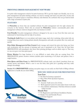 PRINTING ORDER MANAGEMENT SOFTWARE

  It is print order management solution for print businesses. We’ve got the simple user-friendly, easy-to-use
  print management and print tracking software you need to manage and track your print jobs, invoice and
  organize your printer queue to maximize efficiency and eliminate the confusion that can go hand-in-hand
  with a large assortment of print jobs.
  FEATURES
  At Printsoftex we know that one standard software for print management isn’t the right solution for
  everyone in this business. That’s why we created the Printsoftex solution -customizable print order
  management software solutions designed with your business in mind!

  User-Friendly Our print management software is designed to be easy to use. Even first time users can
  understand its functioning with the help of our demo.

  Tracking & Audit Report on your printer and copier usage, track who is printing, where print jobs are
  coming from, how much is being printed, identify discrepancies and audit your printer files very easily and
  quickly.

  Print Order Management & Print Control Easily manage and control the print jobs being sent from
  each workstation and the amount of printing each user is permitted to do. Once they hit their limit,
  PRINTSOFTEX will immediately shut down their printing privileges until an admin steps in. That way,
  no one ever goes over their print quota!

  Printer Monitor For large business it is very difficult to track where jobs are coming from. Our
  PRINTSOFTEX printer monitor solution includes print monitoring of all clients and printers from a
  single location.

  Print Quota and Print Count Let PRINTSOFTEX'S software track your client's (members from any
  stream) quotas and balance. When a user is over the limit, their print job is pending until they make
  changes accordingly.

  Invoice With PRINTSOFTEX tracking your print usage you can easily use their built-in billing software
  application to handle all your client billing.
                                                     WHY YOU SHOULD GO FOR PRINTSOFTEX!
                                                     Low Cost
                                                     => No limit for business expansion!
                                                     => Have More Prints @ Same Expenses.
                                                     Save Time
                                                     => Accurate Audit saves a lot of time.
                                                     => Well organized system for jobs makes future work easy.
                                                     => Easy database maintenance. Find data whenever needed
                                                         within seconds.
                                                     Hassle Free
                                                     => No Registration and Software Installation Hassles.
                                                     => Simple, Fast and Friendly Process
                                                     => Customer Support!

© 2008 Websoftex Technologies. All Rights Reserved                                            www.websoftex.com
 