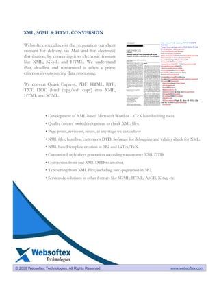 XML, SGML & HTML CONVERSION

     Websoftex specializes in the preparation our client
     content for delivery via Mail and for electronic
     distribution, by converting it to electronic formats
     like XML, SGML and HTML. We understand
     that, deadline and turnaround is often a prime
     criterion in outsourcing data processing.

     We convert Quark Express, PDF, HTML, RTF,
     TXT, DOC (hard copy/soft copy) into XML,
     HTML and SGML..



                 • Development of XML-based Microsoft Word or LaTeX based editing tools.
                 • Quality control tools development to check XML files.
                 • Page proof, revisions, issues, at any stage we can deliver
                 • XML files, based on customer’s DTD. Software for debugging and validity check for XML.
                 • XML based template creation in 3B2 and LaTex/TeX.
                 • Customized style sheet generation according to customer XML DTD.
                 • Conversion from one XML DTD to another.
                 • Typesetting from XML files; including auto-pagination in 3B2.
                 • Services & solutions in other formats like SGML, HTML, ASCII, X-tag, etc.




© 2008 Websoftex Technologies. All Rights Reserved                                       www.websoftex.com
 