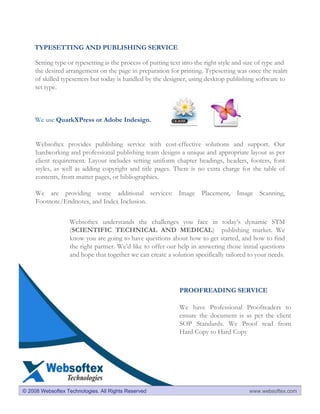 TYPESETTING AND PUBLISHING SERVICE

     Setting type or typesetting is the process of putting text into the right style and size of type and
     the desired arrangement on the page in preparation for printing. Typesetting was once the realm
     of skilled typesetters but today is handled by the designer, using desktop publishing software to
     set type.



     We use QuarkXPress or Adobe Indesign.


     Websoftex provides publishing service with cost-effective solutions and support. Our
     hardworking and professional publishing team designs a unique and appropriate layout as per
     client requirement. Layout includes setting uniform chapter headings, headers, footers, font
     styles, as well as adding copyright and title pages. There is no extra charge for the table of
     contents, front matter pages, or bibliographies.

     We are providing some additional services: Image Placement, Image Scanning,
     Footnote/Endnotes, and Index Inclusion.


                   Websoftex understands the challenges you face in today’s dynamic STM
                   (SCIENTIFIC TECHNICAL AND MEDICAL) publishing market. We
                   know you are going to have questions about how to get started, and how to find
                   the right partner. We’d like to offer our help in answering those initial questions
                   and hope that together we can create a solution specifically tailored to your needs.




                                                              PROOFREADING SERVICE

                                                              We have Professional Proofreaders to
                                                              ensure the document is as per the client
                                                              SOP Standards. We Proof read from
                                                              Hard Copy to Hard Copy




© 2008 Websoftex Technologies. All Rights Reserved                                       www.websoftex.com
 