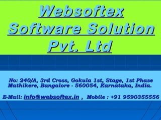 Websoftex
 Software Solution
      Pvt. Ltd

 No: 240/A, 3rd Cross, Gokula 1st, Stage, 1st Phase
 Mathikere, Bangalore - 560054, Karnataka, India.

E-Mail: info@websoftex.in , Mobile : +91 9590355556
 