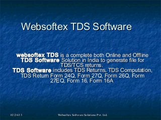Websoftex TDS Software

  websoftex TDS is a complete both Online and Offline
   TDS Software Solution in India to generate file for
                 TDS/TCS returns.
 TDS Software includes TDS Returns, TDS Computation,
   TDS Return Form 24Q, Form 27Q, Form 26Q, Form
              27EQ, Form 16, Form 16A




02/26/13          Websoftex Software Solutions Pvt. Ltd.
 
