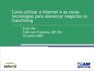Como utilizar a Internet e as novas tecnologias para alavancar negócios no franchising  Erick Vils Café com Franquia, ABF-Rio 25-junho-2009 