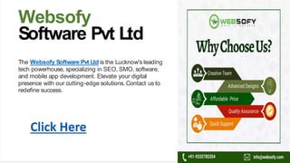 Websofy
Software Pvt Ltd
The Websofy Software Pvt Ltd is the Lucknow's leading
tech powerhouse, specializing in SEO, SMO, software,
and mobile app development. Elevate your digital
presence with our cutting-edge solutions. Contact us to
redefine success.
Click Here
 