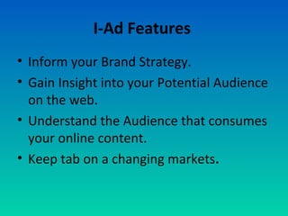 I-Ad Features
• Inform your Brand Strategy.
• Gain Insight into your Potential Audience
on the web.
• Understand the Audience that consumes
your online content.
• Keep tab on a changing markets.
 
