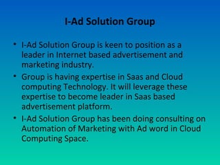 I-Ad Solution Group
• I-Ad Solution Group is keen to position as a
leader in Internet based advertisement and
marketing industry.
• Group is having expertise in Saas and Cloud
computing Technology. It will leverage these
expertise to become leader in Saas based
advertisement platform.
• I-Ad Solution Group has been doing consulting on
Automation of Marketing with Ad word in Cloud
Computing Space.
 