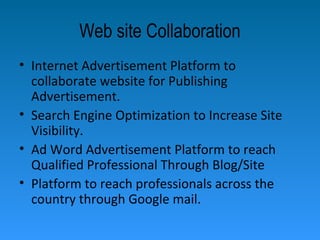 Web site Collaboration
• Internet Advertisement Platform to
collaborate website for Publishing
Advertisement.
• Search Engine Optimization to Increase Site
Visibility.
• Ad Word Advertisement Platform to reach
Qualified Professional Through Blog/Site
• Platform to reach professionals across the
country through Google mail.
 