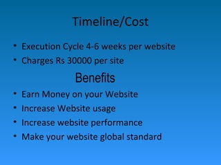 Timeline/Cost
• Execution Cycle 4-6 weeks per website
• Charges Rs 30000 per site
Benefits
• Earn Money on your Website
• Increase Website usage
• Increase website performance
• Make your website global standard
 