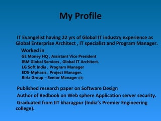 My Profile
IT Evangelist having 22 yrs of Global IT industry experience as
Global Enterprise Architect , IT specialist and Program Manager.
Worked in
GE Money HQ , Assistant Vice President
IBM Global Services , Global IT Architect.
LG Soft India , Program Manager
EDS-Mphasis , Project Manager.
Birla Group – Senior Manager (IT)
Published research paper on Software Design
Author of Redbook on Web sphere Application server security.
Graduated from IIT kharagpur (India’s Premier Engineering
college).
 