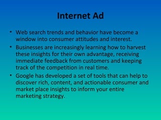 Internet Ad
• Web search trends and behavior have become a
window into consumer attitudes and interest.
• Businesses are increasingly learning how to harvest
these insights for their own advantage, receiving
immediate feedback from customers and keeping
track of the competition in real time.
• Google has developed a set of tools that can help to
discover rich, content, and actionable consumer and
market place insights to inform your entire
marketing strategy.
 