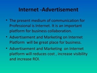 Internet -Advertisement
• The present medium of communication for
Professional is Internet. It is an important
platform for business collaboration.
• Advertisement and Marketing on Internet
Platform will be great place for business.
• Advertisement and Marketing on Internet
platform will reduces cost , increase visibility
and increase ROI.
 