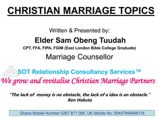 CHRISTIAN MARRIAGE TOPICS
Written & Presented by:
Elder Sam Obeng Tuudah
CPT, FFA, FIPA, FGIM (East London Bible College Graduate)
Marriage Counsellor
SOT Relationship Consultancy Services™
“The lack of money is no obstacle, the lack of a idea is an obstacle.”
Ken Hakuta
We grow and revitalise Christian Marriage Partners
Ghana Mobile Number 0267 871 085. UK Mobile No: 00447956846118
 