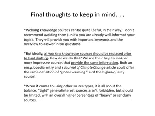 Final thoughts to keep in mind. . .
*Working knowledge sources can be quite useful, in their way. I don’t
recommend avoiding them (unless you are already well-informed your
topic). They will provide you with important keywords and the
overview to answer initial questions.
*But ideally, all working knowledge sources should be replaced prior
to final drafting. How do we do that? We use their help to look for
more impressive sources that provide the same information. Both an
encyclopedia entry and a Journal of Climate Change article could offer
the same definition of “global warming.” Find the higher-quality
source!
*When it comes to using other source types, it is all about the
balance. “Light” general interest sources aren’t forbidden, but should
be limited, with an overall higher percentage of “heavy” or scholarly
sources.
 