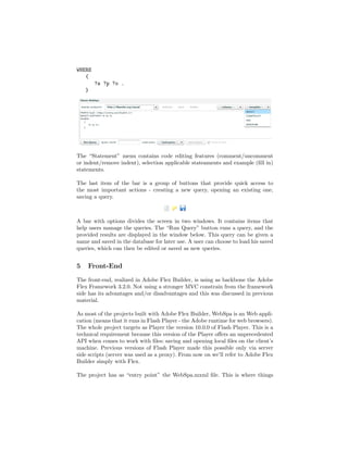 WHERE
   {
        ?s ?p ?o .
    }




The “Statement” menu contains code editing features (comment/uncomment
or indent/remove indent), selection applicable stateaments and example (ﬁll in)
statements.

The last item of the bar is a group of buttons that provide quick access to
the most important actions - creating a new query, opening an existing one,
saving a query.



A bar with options divides the screen in two windows. It contains items that
help users manage the queries. The “Run Query” button runs a query, and the
provided results are displayed in the window below. This query can be given a
name and saved in the database for later use. A user can choose to load his saved
queries, which can then be edited or saved as new queries.


5   Front-End
The front-end, realized in Adobe Flex Builder, is using as backbone the Adobe
Flex Framework 3.2.0. Not using a stronger MVC constrain from the framework
side has its advantages and/or disadvantages and this was discussed in previous
material.

As most of the projects built with Adobe Flex Builder, WebSpa is an Web appli-
cation (means that it runs in Flash Player - the Adobe runtime for web browsers).
The whole project targets as Player the version 10.0.0 of Flash Player. This is a
technical requirement because this version of the Player oﬀers an unprecedented
API when comes to work with ﬁles: saving and opening local ﬁles on the client’s
machine. Previous versions of Flash Player made this possible only via server
side scripts (server was used as a proxy). From now on we’ll refer to Adobe Flex
Builder simply with Flex.

The project has as “entry point” the WebSpa.mxml ﬁle. This is where things
 