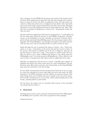 start to happen. In this MXML ﬁle the layout and content of the header and of
the footer of the application are described. Also this class manages users (creates,
logs in or logs out users) and oﬀers an application menu. Into the project we
created a Conﬁg class which acts as conﬁguration data holder. This class holds
data as the server paths, project internal data and other type of data. Changing
the project’s server side application location is much easier this way. After 1 line
edit and a recompile the application is “good to go”. All properties within this
class are static.

All styles within the application (if altered) are managed from a *.css ﬁle (Main.css).
For the other pages within the project we used MXML components. This fact
assures us the possibility of an easy extension in the future if desired. We’ve
got the About.mxml and ClassicWebSpa.mxml. The About page is quite self ex-
plainable. The ClassicWebSpa is our SparQL interrogation tool which interacts
with the Java server side for providing results to queries written by users.

Inside this page the user is presented the option to refresh / save / delete end-
points or to save / load queries on the server side and have access to them via
his account. This option is available only if the user is logged in. Also the use
has the option to create new / open / save queries or results locally. We even
oﬀer the option to save under 2 diﬀerent ﬁle formats (*.wsq which stands for
WebSpaQuery and *.wsr which stands for WebSpaResult). This is oﬀered to the
user in order to manage/locate ﬁles related with our application more easily.

Basically our application aids the user to execute a SparQL query against an
endpoint and retrieve the result of that query for a later manipulation. The ap-
plication menu oﬀers pretty much the same functionality as the ClassicWebSpa
page, plus the connection to the About page.

For the whole communication between front-end and back-end we use an wrap-
per class that automates the server calls (oﬀers the server side script, the GET
parameters, the POST parameters and the callback on execution success). This
make things much more readable and easy to manage in the rest of the classes.
For local ﬁles management we use two static classes which handled pretty well
saving / opening queries or/and results.

For the future the project may be extended easily because of the decoupled
way things function within it.


6   Back-End

The back-end is written in Java, using the Jena framework and the ARQ support
for SPARQL that it provides. The code is organized in three packages:

webspa.persistance
 