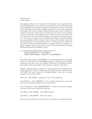 webspa.servlet
webspa.sparql

The package webspa.servlet contains the central point of the application, the
class WebSpaServlet. It is a servlet that communicates with the Flex front-end
of the application and redirects each call to the appropriate method. The servlet
is also responsible with starting the SQL transaction, as well as with committing
the changes. The servlet contains a HibernateBean object, whose methods are
called for each action. The requests comming from the front-end are analyzed
in order to determine which method to be accessed, based on the value of the
“fn” parameter. Once the method identiﬁed, it is passed some general parame-
ters - the request, response and the EntityManager object (used for managing
the communication with the database tables). Some of the methods require ad-
ditional parameters, such as boolean values or certain parameters speciﬁed in
the request. Each of the HibernateBean’s methods return the response as a
String variable, which is then passed to Flex for further processing, using the
HttpServletResponse’s PrintWriter object:

if (method.equalsIgnoreCase("create-user")) {
     response.getWriter().write(hBean.
     registerUser(request, response, entityManager));
}

The method that executes the SPARQL query is accessed diﬀerently. A SparQL
object is created and its executeSpaQuery method is called, with the following
parameters: the query’s text, the endpoint’s URL and the PrintWriter object.
The method itself is responsible with writing the response to this object.

Package webspa.persistance contains the classes used for the persistence layer
of the application, which is implemented with Hibernate and JavaPersistence
API (JPA). The data is stored in a MySQL database. There are ﬁve classes
mapped to the database tables:

class User - table USERS - manages the users of the application.

class EndPoint - table ENDPOINT - stores endpoint information, such as the
url, the type (default or added by user), the status etc.

class UserEndPoint - table USERENDPOINT - contains a one to many mapping
between an user and his additional endpoints.

class Model - table MODEL - stores RDF Schemas.

class Query - table QUERY - stores save queries.

Each class has attached an .hbm.xml ﬁle, that speciﬁes the mapping between
 