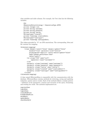 class variables and table columns. For example, the User class has the following
variables:
    @Id
    @GeneratedValue(strategy = GenerationType.AUTO)
    private Integer uid;
    private String username;
    private String password;
    private String lastIp;
    @Column(name="created")
    private Timestamp creationDate;
    @Column(name="lastlogin")
    private Timestamp lastLoginDate;
The tokens preceded by “@” are JPA annotations. The corresponding .hbm.xml
ﬁle contains the mapping:
<hibernate-mapping>
     <class dynamic-insert="false" dynamic-update="false"
           mutable="true" optimistic-lock="version"
           polymorphism="implicit" select-before-update="false"
           name="webspa.persistance.User"
           table="users">
        <id column="UID" name="uid">
              <generator class="increment"/>
        </id>
        <property column="username" name="username"/>
        <property column="password" name="password"/>
        <property column="lastip" name="lastIp"/>
        <property column="created" name="creationDate"/>
        <property column="lastlogin" name="lastLoginDate"/>
     </class>
</hibernate-mapping>
A class named HibernateBean is responsible with the communication with the
database. HibernateBean contains methods for retrieving, saving and updating
endpoints, queries and/or results. Each of the methods follows a similar pattern
- validation of the parameters, creation and execution of the query, formatting
and sending the result. The methods implemented are:
registerUser
loginUser
logoutUser
createEndPoint
hideShowEndPoint
saveQuery
updateQuery
checkUserById
 