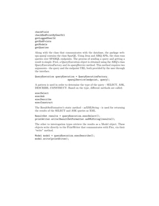 checkField
checkEndPointByUserUrl
getLoggedUserId
getEndPoints
getModels
getQueries
Along with the class that communicates with the database, the package web-
spa.sparql contains the class SparQL. Using Jena and ARQ APIs, the class runs
queries over SPARQL endpoints. The process of sending a query and getting a
result is simple. First, a QueryExecution object is obtained using the ARQ’s class
QueryExecutionFactory and its sparqlService method. This method requires two
arguments - the query and the endpoint URL, both provided by the user through
the interface.

QueryExecution queryExecution = QueryExecutionFactory.
                        sparqlService(endpoint, query);
A pattern is used in order to determine the type of the query - SELECT, ASK,
DESCRIBE, CONSTRUCT. Based on the type, diﬀerent methods are called:

execSelect
execAsk
execDescribe
execConstruct
The ResultSetFormatter’s static method - asXMLString - is used for returning
the results of the SELECT and ASK queries as XML.
ResultSet results = queryExecution.execSelect();
printWriter.write(ResultSetFormatter.asXMLString(results));
The other to interrogation types retrieve the results as a Model object. These
objects write directly to the PrintWriter that communicates with Flex, via their
“write” method.
Model model = queryExecution.execDescribe();
model.write(printWriter);
 
