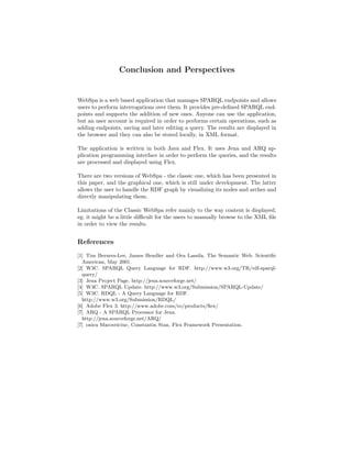 Conclusion and Perspectives


WebSpa is a web based application that manages SPARQL endpoints and allows
users to perform interrogations over them. It provides pre-deﬁned SPARQL end-
points and supports the addition of new ones. Anyone can use the application,
but an user account is required in order to performs certain operations, such as
adding endpoints, saving and later editing a query. The results are displayed in
the browser and they can also be stored locally, in XML format.

The application is written in both Java and Flex. It uses Jena and ARQ ap-
plication programming interface in order to perform the queries, and the results
are processed and displayed using Flex.

There are two versions of WebSpa - the classic one, which has been presented in
this paper, and the graphical one, which is still under development. The latter
allows the user to handle the RDF graph by visualizing its nodes and arches and
directly manipulating them.

Limitations of the Classic WebSpa refer mainly to the way content is displayed,
eg. it might be a little diﬃcult for the users to manually browse to the XML ﬁle
in order to view the results.


References
[1] Tim Berners-Lee, James Hendler and Ora Lassila. The Semantic Web. Scientiﬁc
  American, May 2001.
[2] W3C. SPARQL Query Language for RDF. http://www.w3.org/TR/rdf-sparql-
  query/
[3] Jena Project Page. http://jena.sourceforge.net/
[4] W3C. SPARQL Update. http://www.w3.org/Submission/SPARQL-Update/
[5] W3C. RDQL - A Query Language for RDF.
  http://www.w3.org/Submission/RDQL/
[6] Adobe Flex 3. http://www.adobe.com/ro/products/ﬂex/
[7] ARQ - A SPARQL Processor for Jena.
  http://jena.sourceforge.net/ARQ/
[7] onica Macoveiciuc, Constantin Stan. Flex Framewoek Presentation.
 
