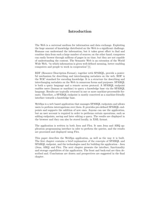 Introduction


The Web is a universal medium for information and data exchange. Exploiting
the huge amount of knowledge distributed on the Web is a signiﬁcant challenge.
Humans can understand the information, but it takes great eﬀort to ﬁnd and
combine data from such a large number of sources; on the other hand, computers
can easily browse through millions of pages in no time, but they are not capable
of understanding the content. The Semantic Web is an extension of the World
Wide Web, “in which information is given well-deﬁned meaning, better enabling
computers and people to work in cooperation”[1].

RDF (Resource Description Format), together with SPARQL, provide a power-
ful mechanism for describing and interchanging metadata on the web. RDF is
the W3C standard for encoding knowledge. It is a structure for describing and
interchanging metadata on the Web in numerous forms and purposes. SPARQL
is both a query language and a remote access protocol. A SPARQL endpoint
enables users (human or machine) to query a knowledge base via the SPARQL
language. Results are typically returned in one or more machine-processable for-
mats. Therefore, a SPARQL endpoint is mostly conceived as a machine-friendly
interface towards a knowledge base.

WebSpa is a web based application that manages SPARQL endpoints and allows
users to perform interrogations over them. It provides pre-deﬁned SPARQL end-
points and supports the addition of new ones. Anyone can use the application,
but an user account is required in order to performs certain operations, such as
adding endpoints, saving and later editing a query. The results are displayed in
the browser and they can also be stored locally, in XML format.

The application is written in both Java and Flex. It uses Jena and ARQ ap-
plication programming interface in oder to perform the queries, and the results
are processed and displayed using Flex.

This paper describes the WebSpa application, as well as the way it is built.
The ﬁrst chapter contains a brief explanation of the concepts of SPARQL and
SPARQL endpoint, and the technologies used for building the application - Java
(Jena, ARQ) and Flex. The next chapter presents the interface, functionality
and storage capabilities of the application. The front and back-end are then de-
scribed and. Conclusions are drawn and perspectives are suggested in the ﬁnal
chapter.
 