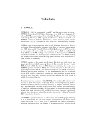 Technologies


1   SPARQL

SPARQL[2] (which is pronounced “sparkle” and has as recursive acronym -
SPARQL Protocol and RDF Query Language) is an RDF query language. It’s
a fresh W3C Recommendation about which Sir Tim Berners-Lee said that “will
make a huge diﬀerence”. RDF is pretty foundational to the Semantic Web. Until
SPARQL’s launch, RDF had a data model, a formal semantics, and a concrete
serialization (in XML), but what it didnt have was a standard query language.

SPARQL came in place and now oﬀers to the Semantic Web and to Web 2.0
a common data manipulation language in the form of expressive query against
the RDF data model. Using WSDL 2.0, SPARQL Protocol for RDF describes
a very simple web service with one operation, query which is available with
both HTTP and SOAP bindings. This operation is the way you send SPARQL
queries to other sites and the way you get back the results. The HTTP bindings
are REST-friendly and a simple SPARQL protocol client takes little amount of
code in order to implement.

SPARQL consists of 3 separate speciﬁcations. The ﬁrst one is the query lan-
guage speciﬁcation (which makes up the core). The second is the query results
XML format (which describes an XML format or serializing the results of an
SPARQL queries - SELECT, ASK). The third speciﬁcation is the data access
protocol (which uses WSDL 2.0 to deﬁne simple SOAP and HTTP protocols for
remotely querying RDF databases - or any data repository that can be mapped
to the RDF model). Altogether it consists of a query language, a mean of con-
veying a query to a query processor service and deﬁning the XML format in
which the results will arrive.

Some issues are not addressed yet by SPARQL. The most notable is that it can’t
modify an RDF dataset (it’s read-only). As we mentioned previously, RDF is
build on the triple pattern (a 3-tuple consisting of subject, predicate, and ob-
ject). Similar to RDF, SPARQL is built on the triple pattern, which also consists
of a subject, predicate and object. SPARQL allows to match patterns in an RDF
graph using triple patterns, which are like triples except they may contain vari-
ables in place of concrete values (the variables are used as “wildcards” to match
RDF terms in the dataset).

The SELECT query can be used to extract data from an RDF graph, returning
it as an array result set. For more complex graph patterns one should use re-
quired and/or OPTIONAL data. UNION queries are also a way of dealing with
selecting alternatives from the dataset. It is possible to apply ordering to the
 