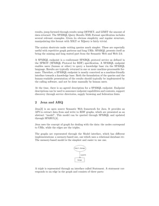 results, jump forward through results using OFFSET, and LIMIT the amount of
data returned. The SPARQL Query Results XML Format speciﬁcation includes
several relevant examples. Given its obvious simplicity and regular structure,
manipulating this format with XSLT or XQuery is fairly trivial.

The syntax shortcuts make writing queries much simpler. These are especially
useful with repetitive graph patterns and long URIs. SPARQL presents itself as
being the missing and long waited part from the Semantic Web and Web 2.0.

A SPARQL endpoint is a conformant SPARQL protocol service as deﬁned in
the SPROT (SPARQL Protocol for RDF) speciﬁcation. A SPARQL endpoint
enables users (human or other) to query a knowledge base via the SPARQL
language. Results are typically returned in one or more machine-processable for-
mats. Therefore, a SPARQL endpoint is mostly conceived as a machine-friendly
interface towards a knowledge base. Both the formulation of the queries and the
human-readable presentation of the results should typically be implemented by
the calling software, and not be done manually by human users.

At the time, there is no agreed description for a SPARQL endpoint. Endpoint
descriptions can be used to announce endpoint capabilities and contents, support
discovery through service directories, supply browsing and federation hints.


2   Jena and ARQ

Jena[3] is an open source Semantic Web framework for Java. It provides an
API to extract data from and write to RDF graphs, which are presented as an
abstract “model”. This model can be queried through SPARQL and updated
through SPARUL[4].

Jena uses the concept of graph for dealing with the data: the nodes correspond
to URIs, while the edges are the triples.

The graphs are represented through the Model interface, which has diﬀerent
implementations: a memory-based one, one which uses a relational database etc.
The memory-based model is the simplest and easier to use one.




A triple is represented through an interface called Statement. A statement cor-
responds to an edge in the graph and consists of three parts:
 