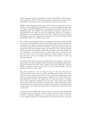 markup language format recognizable to anyone with HTML or XML develop-
ment experience. The Flex Framework provides components for visual layout,
visual eﬀects, data grids, server communication, charts, and much more.

MXML is the language developers use to deﬁne the layout, appearance, and be-
haviors of a Flex application. ActionScript 3, an object-oriented language based
on industry-standard ECMAScript, is the language that deﬁnes the client-side
application logic. Your MXML and ActionScript are compiled together into a
single SWF ﬁle that makes up your Flex application. Because the compiler is
available both as a standalone utility in the Flex 3 SDK and as part of Adobe
Flex Builder 3 software, developers can choose to develop in the Eclipse based
Flex Builder IDE or in an IDE of their choice.

Flex includes a pre-built class library and application services that help develop-
ers assemble and build RIAs. These services include data binding, drag-and-drop
management, the display system that manages the interface layout, the style sys-
tem that manages the look and feel of interface components, and the eﬀects and
animation system that manages motion and transitions. The component library
provides all of the user interface controls that developers need, from simple but-
tons, checkboxes, and radio buttons to complex data grids, combo boxes, and
rich text editors. Use the provided containers to design complex, adaptive lay-
outs with ease, and use (or modify) the visually stunning skins to achieve an
ideal look and feel.

The Adobe AIR runtime extends web applications to the desktop, creating new
opportunities for more engaging, higher performing online/oﬄine applications.
The Flex framework provides native support for the new AIR APIs, and Flex
Builder 3 provides all the tools necessary to build, debug, package, and sign
applications built on Adobe AIR.

Most Flex applications that are designed using just the Flex framework are
as follows: On one side, you have properly decoupled and reusable view compo-
nents, that know nothing about the rest of the application, dispatching events
and using data binding from parents and to children views. On the other side, a
main application container (the Application root tag) acts both as a controller
and a model, sometimes delegating tasks to some “utils” classes that handle
things such as RPC communications. In other words, a big Master object, which
can quickly take the form of a hideous spaghetti-code monster. If the application
is quite simple, and no long time maintenance is required, this might be not such
a bad choice.

Using Events and dataBinding, Flex can achieve a very good view components
decoupling. But your main view container will either have to handle all the logic
by itself, or explicitly delegate it to a controller class with which it will then
be very tightly coupled. The main problem is that user interaction events dis-
 